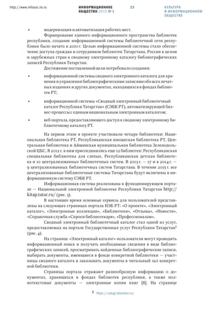 ИНФОРМАЦИОННОЕ
ОБЩЕСТВО 2015 № 1
http://www.infosoc.iis.ru 23
• модернизация и автоматизация рабочих мест.
Формирование единого информационного пространства библиотек
республики, создание информационной системы библиотечной сети респу-
блики было начато в 2010 г. Целью информационной системы стало обеспе-
чение доступа граждан и сотрудников библиотек Татарстана, России в целом
и зарубежных стран к сводному электронному каталогу библиографических
записей Республики Татарстан.
Достижение поставленной цели потребовало создания:
• информационной системы сводного электронного каталога для хра-
нения и управления библиографическими записями обо всех печат-
ных изданиях и других документах, находящихся в фондах библио-
тек РТ;
• информационной системы «Сводный электронный библиотечный
каталог Республики Татарстан» (СЭБК РТ), автоматизирующей биз-
нес-процессы с единым национальным электронным каталогом;
• веб-портала, предоставляющего доступ к сводному электронному би-
блиотечному каталогу РТ.
На первом этапе в проекте участвовали четыре библиотеки: Наци-
ональная библиотека РТ, Республиканская юношеская библиотека РТ, Цен-
тральная библиотека и Айшинская муниципальная библиотека Зеленодоль-
ской ЦБС. В 2012 г. к ним присоединились еще 12 библиотек: Республиканская
специальная библиотека для слепых, Республиканская детская библиоте-
ка и 10 централизованных библиотечных систем. В 2013 г. — 17 и в 2014 г. —
9 централизованных библиотечных систем Татарстана. В течение 2015 г. все
централизованные библиотечные системы Татарстана будут включены в ин-
формационную систему СЭБК РТ.
Информационная система реализована в функционирующем порта-
ле — Национальной электронной библиотеке Республики Татарстан http://
kitap.tatar.ru/ (рис. 3).
В настоящее время основные сервисы для пользователей представ-
лены на следующих страницах портала НЭБ РТ: «О проекте», «Электронный
каталог», «Электронные коллекции», «Библиотеки», «Отзывы», «Новости»,
«Справочная служба «Спроси библиотекаря», «Профессионалам».
Сводный электронный библиотечный каталог стал одной из услуг,
предоставляемых на портале Государственных услуг Республики Татарстан
(рис. 4).
На странице «Электронный каталог» пользователи могут проводить
информационный поиск и получать необходимые сведения в виде библио-
графических записей, просматривать найденные библиографические записи,
выбирать документы, имеющиеся в фонде конкретной библиотеки — участ-
ницы сводного каталога и заказывать документы в читальный зал конкрет-
ной библиотеки.
Страницы портала отражают разнообразную информацию о до-
кументах, хранящихся в фондах библиотек республики, а также пол-
нотекстовые документы — электронные копии книг [8]. На странице
 https://uslugi.tatarstan.ru/
КУЛЬТУРА
В ИНФОРМАЦИОННОМ
ОБЩЕСТВЕ
 