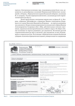 ИНФОРМАЦИОННОЕ
ОБЩЕСТВО 2015 № 1
http://www.infosoc.iis.ru24
портала «Электронные коллекции» (рис. 5) размещены копии более 3 тыс. до-
кументов из разнообразных коллекций Национальной библиотеки: коллек-
ции И. А. Второва, «Периодические издания Казанской губернии», коллекции
И. А. Сахарова, «Тукай в периодической печати», коллекции русской старопе-
чатной книги (до 1830 г.).
Полно представлены электронные версии книг из фонда И. А. Вто-
рова, собранные библиофилом и краеведом Иваном Алексеевичем Второ-
вым и его сыном Николаем Ивановичем Второвым — на портале размещены
1502 документа. Вторая специализированная коллекция книг собрана Иваном
Александровичем Сахаровым (1815—1885), действительным статским совет-
ником, окружным инспектором Казанского учебного округа. Из общего объ-
ема коллекции на портале размещены 426 документов. Коллекция русской
старопечатной книги (до 1830 г.) включает 1467 документов, из них 78 разме-
щены в открытом доступе. В коллекцию «Периодические издания Казанской
губернии» включены периодические издания, универсальные по содержанию
Рис.  Главная страница портала Национальной электронной библиотеки Республики Татарстан
КУЛЬТУРА
В ИНФОРМАЦИОННОМ
ОБЩЕСТВЕ
 