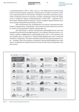 ИНФОРМАЦИОННОЕ
ОБЩЕСТВО 2015 № 1
http://www.infosoc.iis.ru 25
Рис.  Портал госуслуг Республики Татарстан
и опубликованные в XIX в. (1815—1917 гг.). Это общественно-политические,
педагогические издания, журналы по археологии, истории, сельскому хозяй-
ству и промышленности. Коллекция «Татарика» включает документы на рус-
ском и татарском языках по культуре, истории, литературе, искусству Татар-
стана и татарского народа, опубликованные в конце XIX — середине ХХ в.
Коллекция «Прижизненные издания Г. Тукая» содержит прижизненные изда-
ния классика татарской поэзии Габдуллы Тукая.
Вид электронных книг, размещенных на портале, максимально при-
ближен к привычному, «бумажному». Пользователь может буквально листать
их, видеть структуру бумаги, форму страниц (рис. 6).
Для просмотра и чтения электронных арабографических книг был
разработан дополнительный функционал: учет порядка страниц в книгах; ли-
стание страниц оцифрованных арабографических книг в естественном для
них порядке (рис. 7); переход от страниц арабографических книг с меньшим
номером к страницам с большим номером в режиме при перелистывании сле-
ва — направо. При этом порядок следования страниц арабографических книг
при их отображении упорядоченным списком соответствует нумерации стра-
ниц в книге.
КУЛЬТУРА
В ИНФОРМАЦИОННОМ
ОБЩЕСТВЕ
 