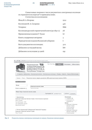 ИНФОРМАЦИОННОЕ
ОБЩЕСТВО 2015 № 1
http://www.infosoc.iis.ru26
Самые новые сведения о числе документов в электронных коллекци-
ях отражаются на портале и приведены ниже.
Статистика по коллекциям:
Фонд И. А. Второва: 1502
Коллекция И. А. Сахарова: 426
Татарика: 
Коллекция русской старопечатной книги (до 1830 г.): 78
Прижизненные издания Г. Тукая: 
Книги, подаренные авторами: 3
Периодические издания Казанской губернии: 
Всего документов в коллекции: 3111
Добавлено за текущий месяц: 
Добавлено за последние 30 дней: 195
Рис.  Результаты поиска в электронных коллекциях по запросу «Казанская земская управа»
КУЛЬТУРА
В ИНФОРМАЦИОННОМ
ОБЩЕСТВЕ
 