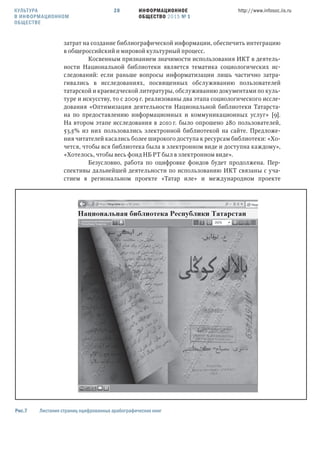 ИНФОРМАЦИОННОЕ
ОБЩЕСТВО 2015 № 1
http://www.infosoc.iis.ru28
затрат на создание библиографической информации, обеспечить интеграцию
в общероссийский и мировой культурный процесс.
Косвенным признанием значимости использования ИКТ в деятель-
ности Национальной библиотеки является тематика социологических ис-
следований: если раньше вопросы информатизации лишь частично затра-
гивались в исследованиях, посвященных обслуживанию пользователей
татарской и краеведческой литературы, обслуживанию документами по куль-
туре и искусству, то с 2009 г. реализованы два этапа социологического иссле-
дования «Оптимизация деятельности Национальной библиотеки Татарста-
на по предоставлению информационных и коммуникационных услуг» [9].
На втором этапе исследования в 2010 г. было опрошено 280 пользователей,
53,5% из них пользовались электронной библиотекой на сайте. Предложе-
ния читателей касались более широкого доступа к ресурсам библиотеки: «Хо-
чется, чтобы вся библиотека была в электронном виде и доступна каждому»,
«Хотелось, чтобы весь фонд НБ РТ был в электронном виде».
Безусловно, работа по оцифровке фондов будет продолжена. Пер-
спективы дальнейшей деятельности по использованию ИКТ связаны с уча-
стием в региональном проекте «Татар иле» и международном проекте
Рис. Листание страниц оцифрованных арабографических книг
КУЛЬТУРА
В ИНФОРМАЦИОННОМ
ОБЩЕСТВЕ
 