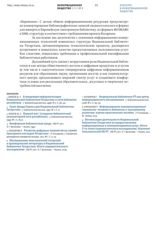 ИНФОРМАЦИОННОЕ
ОБЩЕСТВО 2015 № 1
http://www.infosoc.iis.ru 29
«Европеана». С целью обмена информационными ресурсами предусмотре-
но конвертирование библиографических записей сводного каталога в формат
для импорта в Европейскую электронную библиотеку, из формата RUSMARC
в XML-структуру в соответствии с требованиями проекта Europeana.
За последние два десятилетия с освоением информационно-комму-
никационных технологий изменилась структура Национальной библиоте-
ки Татарстана, автоматизированы технологические процессы, расширился
ассортимент и повысилось качество предоставляемых пользователям услуг.
Как следствие, повысились требования к профессиональной квалификации
библиотечных работников.
Дальнейший путь связан с возрастанием роли Национальной библи-
отеки и как центра общественного доступа к цифровым продуктам и услугам
(в том числе к самостоятельно генерируемым цифровым информационным
ресурсам для образования, науки, организации досуга), и как социокультур-
ного центра, предлагающего широкий спектр услуг и создающего комфор-
тные условия для реализации образовательных, досуговых и творческих по-
требностей населения.
ЛИТЕРАТУРА
1. БИКЕЕВ Ш. С. О концепции информатизации
Национальной библиотеки Татарстана и сети библиотек
республики // Библиотечный вестник. 1996. № 2. С. 38—40.
2. Грант фонда Сороса для Национальной библиотеки
Татарстана // Библиотечный вестник. 1997. № 1. С. 17.
3. БИКЕЕВ Ш. С. Первый шаг: [создание библиотечной
компьютерной сети республики] // Библиотечный вестник.
1999. № 1. С. 16,17.
4. Комфортная библиотечная среда /НБ РТ; сост.
Э. Г. Хусаинова. — Казань, 1997.
5. ЕЛИЗАРОВА Р. Развитие цифровых технологий на службе
культурного наследия Татарстана / Р. Елизарова // Справочник
руководителя учреждений культуры. 2011. № 1. С. 5—15.
6. Обслуживание пользователей татарской
и краеведческой литературы в Национальной
библиотеке Татарстана: Итоги социологического
исследования /НБ РТ; сост. Э. Г. Хусаинова. — Казань, 2005.
7. КОЧКАРИНА Г. Национальная библиотека РТ как центр
информационного обслуживания // Библиотечный вестник.
2008. № 2. С. 29—30.
8. ЕЛИЗАРОВА Р. Информационно-коммуникационные
технологии: готовность библиотек к электронному
развитию: научно-практическое пособие / Р. Елизарова. —
М.: Литера, 2013.
9. Оптимизация деятельности Национальной
библиотеки Татарстана по предоставлению
информационных и коммуникационных услуг. Итоги
-го этапа социологического исследования. Изучение
пользователей НБ РТ /НБ РТ; сост. Э. Г. Хусаинова. — Казань, 2011.
КУЛЬТУРА
В ИНФОРМАЦИОННОМ
ОБЩЕСТВЕ
 