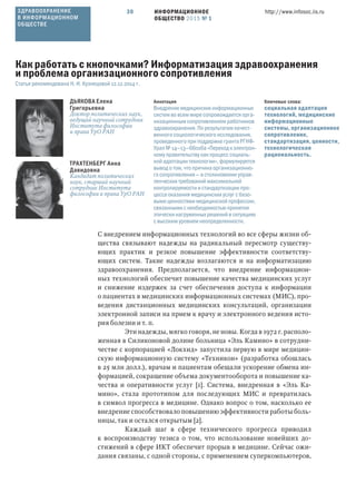 ИНФОРМАЦИОННОЕ
ОБЩЕСТВО 2015 № 1
http://www.infosoc.iis.ru30
С внедрением информационных технологий во все сферы жизни об-
щества связывают надежды на радикальный пересмотр существу-
ющих практик и резкое повышение эффективности соответству-
ющих систем. Такие надежды возлагаются и на информатизацию
здравоохранения. Предполагается, что внедрение информацион-
ных технологий обеспечит повышение качества медицинских услуг
и снижение издержек за счет обеспечения доступа к информации
о пациентах в медицинских информационных системах (МИС), про-
ведения дистанционных медицинских консультаций, организации
электронной записи на прием к врачу и электронного ведения исто-
рия болезни и т. п.
Эти надежды, мягко говоря, не новы. Когда в 1972 г. располо-
женная в Силиконовой долине больница «Эль Камино» в сотрудни-
честве с корпорацией «Локхид» запустила первую в мире медицин-
скую информационную систему «Техникон» (разработка обошлась
в 25 млн долл.), врачам и пациентам обещали ускорение обмена ин-
формацией, сокращение объема документооборота и повышение ка-
чества и оперативности услуг [1]. Система, внедренная в «Эль Ка-
мино», стала прототипом для последующих МИС и превратилась
в символ прогресса в медицине. Однако вопрос о том, насколько ее
внедрение способствовало повышению эффективности работы боль-
ницы, так и остался открытым [2].
Каждый шаг в сфере технического прогресса приводил
к воспроизводству тезиса о том, что использование новейших до-
стижений в сфере ИКТ обеспечит прорыв в медицине. Сейчас ожи-
дания связаны, с одной стороны, с применением суперкомпьютеров,
ДЬЯКОВА Елена
Григорьевна
Доктор политических наук,
ведущий научный сотрудник
Института философии
и права УрО РАН
ТРАХТЕНБЕРГ Анна
Давидовна
Кандидат политических
наук, старший научный
сотрудник Института
философии и права УрО РАН
Ключевые слова:
социальная адаптация
технологий, медицинские
информационные
системы, организационное
сопротивление,
стандартизация, ценности,
технологическая
рациональность.
Аннотация
Внедрение медицинских информационных
систем во всем мире сопровождается орга-
низационным сопротивлением работников
здравоохранения. По результатам качест-
венного социологического исследования,
проведенного при поддержке гранта РГНФ-
Урал № 14—13—66016а «Переход к электрон-
ному правительству как процесс социаль-
ной адаптации технологии», формулируется
вывод о том, что причина организационно-
го сопротивления — в столкновении управ-
ленческих требований максимальной
контролируемости и стандартизации про-
цесса оказания медицинских услуг с базо-
выми ценностями медицинской профессии,
связанными с необходимостью принятия
этически нагруженных решений в ситуациях
с высоким уровнем неопределенности.
Как работать с кнопочками? Информатизация здравоохранения
и проблема организационного сопротивления
Статья рекомендована Н. И. Кузнецовой 12.12.2014 г.
ЗДРАВООХРАНЕНИЕ
В ИНФОРМАЦИОННОМ
ОБЩЕСТВЕ
 