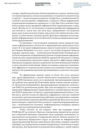 ИНФОРМАЦИОННОЕ
ОБЩЕСТВО 2015 № 1
http://www.infosoc.iis.ru 31 ЗДРАВООХРАНЕНИЕ
В ИНФОРМАЦИОННОМ
ОБЩЕСТВЕ
которые, обрабатывая большие объемы медицинских данных, должны помо-
гать врачам принимать оптимальные решения в отношении их пациентов [3],
а с другой — с использованием устройства «Google Glass» для обеспечения по-
стоянного доступа врачей к информации о пациенте, обмена информацией,
сопровождения медицинских процедур и т. п. [4]. При этом устойчиво сохра-
няется разрыв между риторикой информатизации здравоохранения и прак-
тикой. Жалобы на то, что больницы и клиники приобретают информацион-
ные системы и, «после того, как осела пыль, обнаруживают, что потрачено
много денег и мало получено взамен» [5], успели стать общим местом в лите-
ратуре. Соответственно, изучение причин, факторов и барьеров на пути вне-
дрения информационных технологий является важным направлением социо-
логии здравоохранения.
К сожалению, в отечественной литературе анализ процессов адап-
тации информационных технологий в здравоохранении практически отсут-
ствует. В то же время информатизация отрасли осуществляется ускоренны-
ми темпами. Напомним, что в 2010—2012 гг. на это было потрачено свыше 29
млрд руб., причем 9 млрд. — из региональных бюджетов [6]. Основные расхо-
ды были направлены на формирование Единой государственной информаци-
онной системы здравоохранения (ЕГИСЗ), призванной объединить в общую
сеть все медицинские учреждения страны, обеспечить эффективную инфор-
мационную поддержку процесса управления системой медицинской помощи,
а также оказания такой помощи. Одним из основных социально-экономиче-
ских эффектов от создания системы должно стать снижение стоимости меди-
цинского обслуживания населения при повышении его качества и доступно-
сти [7].
По официальным данным, сейчас из более чем 11000 организа-
ций, зарегистрированных в системе обязательного медицинского страхова-
ния, в ЕГИСЗ включено около 7700 учреждений. Автоматизировано порядка
54% рабочих мест врачей [8]. В настоящее время главной задачей называет-
ся обеспечение бесперебойного функционирования внедренных компонен-
тов ЕГИСЗ на региональном уровне. При этом декларируется, что основной
парадигмой информатизации здравоохранения и целевой моделью построе-
ния ЕГИСЗ продолжает оставаться «персоноцентрированный подход»: в лю-
бом месте, куда бы человек ни обратился, информация о нем как о пациенте
должна быть доступна медицинскому работнику для оперативного, взвешен-
ного и качественного принятия врачебного решения [8]. Насколько эта декла-
рация совпадает с практикой? Как сочетается «персоноцентрированный под-
ход» с необходимостью оказывать «информационную поддержку процессу
управления системой медицинской помощи»?
Чтобы ответить на эти вопросы, нами при поддержке гранта
РГНФ-Урал № 14-13-66016а «Переход к электронному правительству как про-
цесс социальной адаптации технологии» было проведено качественное со-
циологическое исследование в Свердловской области. Область является ли-
дером Уральского федерального округа по расходам на информатизацию
здравоохранения [9]. Внутри самой области, безусловно, лидирует город Ека-
теринбург, где сосредоточены основные материальные, технические и кадро-
вые ресурсы. Для проведения исследования были выбраны, с одной стороны,
 
