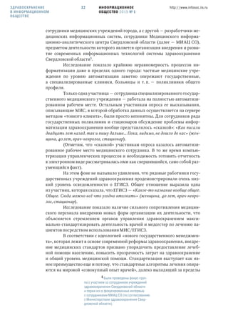 ИНФОРМАЦИОННОЕ
ОБЩЕСТВО 2015 № 1
http://www.infosoc.iis.ru32
сотрудники медицинских учреждений города, а с другой — разработчики ме-
дицинских информационных систем, сотрудники Медицинского информа-
ционно-аналитического центра Свердловской области (далее — МИАЦ СО),
предметом деятельности которого является организация внедрения и разви-
тие современных информационных технологий системы здравоохранения
Свердловской области.
Исследование показало крайнюю неравномерность процессов ин-
форматизации даже в пределах одного города: частные медицинские учре-
ждения по уровню автоматизации заметно опережают государственные,
а специализированные клиники, больницы и т. п. — поликлиники общего
профиля.
Только одна участница — сотрудница специализированного государ-
ственного медицинского учреждения — работала на полностью автоматизи-
рованном рабочем месте. Остальным участникам опроса ее высказывания,
описывающие МИС, в которой обработка данных осуществляется на сервере
методом «тонкого клиента», были просто непонятны. Для сотрудников ряда
государственных поликлиник и стационаров обсуждение проблемы инфор-
матизации здравоохранения вообще представлялось «сказкой»: «Как писали
двадцать лет назад, так и пишу дальше… Пока, видимо, не дошло до нас» (жен-
щина, 40 лет, врач-невролог, стационар).
(Отметим, что «сказкой» участникам опроса казалось автоматизи-
рованное рабочее место медицинского сотрудника. В то же время компью-
теризация управленческих процессов и необходимость готовить отчетность
в электронном виде рассматривалась ими как свершившийся, само собой раз-
умеющийся факт).
На этом фоне не вызывало удивления, что рядовые работники госу-
дарственных учреждений здравоохранения продемонстрировали очень низ-
кий уровень осведомленности о ЕГИСЗ. Общее отношение выразила одна
из участниц, которая сказала, что ЕГИСЗ — «Какое-то название вообще общее.
Общее. Сюда можно всё что угодно втолкать» (женщина, 40 лет, врач-невро-
лог, стационар).
Исследование показало наличие сильного сопротивления медицин-
ского персонала внедрению новых форм организации их деятельности, что
объясняется стремлением органов управления здравоохранением макси-
мально стандартизировать деятельность врачей и медсестер по лечению па-
циентов посредством использования МИС/ЕГИСЗ.
В соответствии с идеологией «нового государственного менеджмен-
та», которая лежит в основе современной реформы здравоохранения, внедре-
ние медицинских стандартов призвано упорядочить предоставление лечеб-
ной помощи населению, повысить прозрачность затрат на здравоохранение
и общий уровень медицинской помощи. Стандартизация выступает как яв-
ное преимущество еще и потому, что стандартные алгоритмы лечения опира-
ются на мировой «совокупный опыт врачей», далеко выходящий за пределы
ЗДРАВООХРАНЕНИЕ
В ИНФОРМАЦИОННОМ
ОБЩЕСТВЕ
 Были проведены фокус-груп-
па с участием 10 сотрудников учреждений
здравоохранения Свердловской области
и серия из 11 фокусированных интервью
с сотрудниками МИАЦ СО (по согласованию
с Министерством здравоохранения Свер-
дловской области).
 