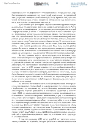 ИНФОРМАЦИОННОЕ
ОБЩЕСТВО 2015 № 1
http://www.infosoc.iis.ru 33
индивидуального опыта (в качестве примера подобных рассуждений см. [10]).
Свое конкретное выражение этот совокупный опыт находит в стандартной
Международной классификации болезней (МКБ-10). В рамках этой управлен-
ческой логики процесс лечения сводится к определению кода заболевания,
после чего начинает развертываться алгоритм.
В реальности врач действует в ситуации с высоким уровнем неопре-
деленности, и стандартизация далеко не всегда облегчает его работу. Четче
всего тезис о несовместимости традиционных принципов принятия решений
с информатизацией, а точнее — со стандартизацией и использованием зара-
нее прописанных алгоритмов, сформулировала одна из участниц исследова-
ния: «Ну, в какой-то мере, да, скажу, что (использование компьютеров) легче,
удобнее, проще. Но в какой-то нет. Потому что работа в медицине, она заклю-
чается в том, что всё равно вот эта непредсказуемость… То есть, может про-
изойти всё что угодно, в любой момент. То есть, сидеть, допустим, за компью-
тером — это бывает практически невозможно. Ну, а так, конечно, удобно,
хорошо. Посмотрел, такая-то, что заинтересовало, такая-то женщина при-
шла такого-то, такого-то числа, кнопочку нажал, всё тебе выдало, вся инфор-
мация, всё» (женщина, 43 года, акушерка, Областной перинатальный центр).
То, что участница назвала «непредсказуемостью» напрямую связа-
но со спецификой принятия профессиональных решений: всегда могут воз-
никнуть ситуации, когда «кнопочку нажать» недостаточно и решать придет-
ся, рассуждая по аналогии, опираясь на предшествующий опыт и интуицию.
Характерно, что участвовавшие в исследовании медицинские работники ис-
ходили из того, что МИС должны повышать степень профессиональной ав-
тономии, а не сводить роль врача к «нажатию кнопочки»: «Мы хотим, чтобы
больной у нас получил качественный приём, качественное назначение… И если
будут данные в компьютере, то можно будет посмотреть, проанализировать,
его посмотреть, тут же вписать. На человечка, на пациента будет гораздо
больше времени и качественнее он будет принят» (женщина, 59 лет, участко-
вый врач, поликлиника).
На практике погоня за максимальной стандартизацией и контроли-
руемостью приводит к сильнейшей перегрузке рядовых сотрудников в связи
с необходимостью заполнения документов. Например, в стандартном талоне
амбулаторного пациента указывается и обязательно кодируется (в соответ-
ствии с МКБ-10) диагноз, перечисляются манипуляции и исследования (в со-
ответствии со справочником простых медицинских услуг), если пациент на-
правляется к другому врачу — указывается код специальности данного врача
(из стандартного справочника врачебных специальностей) и т. д. и т. п. Даже
если медицинские работники имеют возможность получать подсказки в элек-
тронном виде (поскольку соответствующие справочники включены в базу
данных), процесс остается весьма трудоемким. Характерно, что по подсчетам
специалистов, ошибки кодирования заболевания в соответствии с МКБ-10 до-
стигают от 10% до 40% [цит. по 11, с. 32]. При этом, хотя полностью заполнен-
ный амбулаторный талон гарантирует качество отчетности, он не гарантиру-
ет качества лечения.
О том, что внедрение МИС влечет за собой рост нагрузки, заявля-
ли все участники исследования, которые работают на автоматизированных
ЗДРАВООХРАНЕНИЕ
В ИНФОРМАЦИОННОМ
ОБЩЕСТВЕ
 