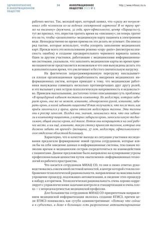 ИНФОРМАЦИОННОЕ
ОБЩЕСТВО 2015 № 1
http://www.infosoc.iis.ru34
рабочих местах. Так, молодой врач, который заявил, что «сразу же почувст-
вовал себя человеком из-за ведения электронной карточки! Я не трачу вре-
мя на писанину» (мужчина, 32 года, врач-офтальмолог, центр «Парацельс»),
тут же признал, что, перестав тратить время на «писанину», он теперь тратит
его на то, чтобы «дозаполнить» медицинскую карту пациента в электронном
виде. Непосредственно во время приема он это делать не успевает. Он описал
ряд тактик, которые использует, чтобы ускорить заполнение медицинских
карт. Прежде всего это использование режима «copy–paste» (несмотря на опа-
сность ошибок) и создание предварительного чернового варианта записи.
Один за другим участники, работающие с медицинскими информационны-
ми системами, указывали, что заполнять медицинские карты во время прие-
ма пациентов не представляется возможным и что они вынуждены делать это
в дополнительное время, что увеличивает и без того значительную нагрузку.
На фактически запрограммированную перегрузку накладывает-
ся плохая организационная проработанность внедрения медицинских ин-
формационных систем, которая приводит к тому, что медицинские работ-
ники вынуждены совмещать несколько противоречащих друг другу ролей,
и это вызывает у них острую психологическую напряженность и недовольст-
во. Приведем высказывание, достаточно точно описывающее суть проблемы:
«В процедурный кабинет поставили компьютер. Но медсестра, которая заби-
рает кровь, она же не может, извините, одновременно рукой, извините, заби-
рать кровь, а ногой забивать пациента! И так получается, что после того, как
приём закончился у врача, врачи относят медсестрам талоны. Эти талоны
они в реестр заносят. Полдня они, значит, занимались тем, что они забива-
ли в компьютер пациентов, у которых забирали кровь, заносили какую-то био-
химию, общий анализ крови, всё такое. Потом они возвращаются на своё рабо-
чее место, и им ещё, извините, такую стопку приносят талонов, которые они
должны забить от врачей!» (женщина, 37 лет, медсестра, офтальмологиче-
ское отделение областной больницы).
Характерно, что в качестве выхода из ситуации участники исследо-
вания предлагали формирование новой группы сотрудников, которые взя-
ли бы на себя заведение данных в информационные системы, тем самым по-
зволив врачам и медицинским сестрам сосредоточиться на взаимодействии
с пациентами. Данное предложение было направлено на купирование угрозы
профессиональным ценностям путем «вытеснения» информационных техно-
логий из рабочего пространства.
Что касается сотрудников МИАЦ СО, то они в своих ответах руко-
водствовались совсем иной системой ценностей, в центре которой стояли соо-
бражения технологической рациональности, направленные на максимальное
упрощение процедур, подлежащих автоматизации, и сведение этих процедур
к набору алгоритмов. Технологическая рациональность очень хорошо корре-
лирует с управленческими задачами контроля и стандартизации и очень пло-
хо — с непредсказуемостью медицинской профессии.
Для большинства сотрудников МИАЦ СО приоритетным направле-
нием медицинской информатизации являлось создание ЕГИСЗ, причем це-
ли ЕГИСЗ понимались как сугубо административные: «Потому что сейчас
и в субъектах, и даже в больницах есть разрозненные автоматизированные
ЗДРАВООХРАНЕНИЕ
В ИНФОРМАЦИОННОМ
ОБЩЕСТВЕ
 