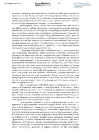 ИНФОРМАЦИОННОЕ
ОБЩЕСТВО 2015 № 1
http://www.infosoc.iis.ru 35
системы, которые не поддаются единому (контролю)… Надо их сплотить в од-
ну. Поэтому я так думаю, что лучше сделать единую (систему), и чтобы она
и была и в медучреждениях, и в учреждениях, которым подчиняемся. Эта вся
цепочка организационная должна быть связана в единую (систему)» (женщи-
на, 26 лет, образование высшее техническое, программист).
Декларировав пользу «централизованного решения» для повыше-
ния эффективности работы медицинских сотрудников, участники интервью
затем отмечали, что на практике ЕГСИЗ таким централизованным решением
не является. Одна из участниц прямо заявила, что система едина только по на-
званию, на самом деле она состоит из малосовместимых модулей: «Нет еди-
ного понимания совместимости обмена информацией между модулями единой
системы. Множество подрядчиков, которые имеют различный подход и уро-
вень реализации задач, а также специфичность и условия труда медицинского
персонала в системе здравоохранения» (женщина, 42 года, образование высшее
экономическое, руководитель среднего звена).
Сотрудники МИАЦ СО также признавали, что в существующем виде
информационные технологии в здравоохранении не облегчают, а усложняют
работу врачей, увеличивая объем отчетности, которую те обязаны предостав-
лять. Критика велась ими с позиций технологической рациональности. По их
мнению, существующие системы плохо продуманы с точки зрения удобства
пользователя: «Внедряется такая система, которая очень много этой допол-
нительной нагрузки несет, которая очень много заставляет думать не о своем
профессиональном деле, которым занимаются медики, а какой-то такой про-
граммной, технической части. Им надо заниматься лечением людей, а их за-
ставляют думать, как там работать с кнопочками, потому что если ты не-
правильно нажмешь, она тебе неправильно данные внесет… Нужно самим
контролировать многие такие технические моменты, это очень отвлекает,
это очень много отнимает сил…» (мужчина, 25 лет, образование высшее тех-
ническое, программист).
При этом сотрудники МИАЦ СО сохраняли традиционное представ-
ление о медицинских работниках как консервативных и в каком-то смысле
отсталых. Они исходили из того, что медицинским работникам следует сми-
риться с тем, что внедряемые системы «не идеальны», и работать с тем, что
есть, и были склонны занимать по отношению к медперсоналу позицию эк-
спертов, имеющих право и все необходимые знания для того, чтобы перестра-
ивать процесс оказания медицинских услуг.
Исследование показало, что цели информатизации задаются со-
трудникам и руководителям медицинских учреждений извне, из федераль-
ного центра, исходя из управленческих представлений об эффективности.
В результате действует закономерность, описанная К. Кремером и Дж. Кин-
гом на основе анализа сорокалетнего американского опыта внедрения инфор-
мационных технологий в систему управления: информационные технологии
не реформируют, а укрепляют иерархическую структуру бюрократических
организаций, усиливая возможности менеджеров по контролю над ниже-
стоящими структурами и уменьшая пространство для маневра представите-
лей этих структур [1]. Главный выигрыш от внедрения получают те, кто при-
нимает политическое решение об информатизации той или иной сферы.
ЗДРАВООХРАНЕНИЕ
В ИНФОРМАЦИОННОМ
ОБЩЕСТВЕ
 