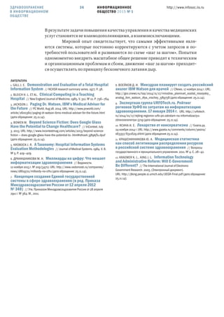 ИНФОРМАЦИОННОЕ
ОБЩЕСТВО 2015 № 1
http://www.infosoc.iis.ru36
В результате задачи повышения качества управления и качества медицинских
услуг становятся не взаимодополняющими, а взаимоисключающими.
Мировой опыт свидетельствует, что самыми эффективными явля-
ются системы, которые постоянно корректируются с учетом запросов и по-
требностей пользователей и развиваются по схеме «шаг за шагом». Попытки
одномоментно внедрить масштабное общее решение приводят к техническим
и организационным проблемам и сбоям, движение «шаг за шагом» приходит-
ся осуществлять по принципу бесконечного латания дыр.
ЛИТЕРАТУРА
1. GALL J. E. Demonstration and Evaluation of a Total Hospital
Information System // NCHSR research summary series. 1977. P. 38.
2. BLEICH H. L. ET AL. Clinical Computing in a Teaching
Hospital // New England Journal of Medicine. 1985. V. 312. № 12. P. 756—764.
3. JACKSON J. Paging Dr. Watson, IBM’s Medical Adviser for
the Future // PC World. Aug 28. 2014. URL: http://www.pcworld.com/
article/2600360/paging-dr-watson-ibms-medical-adviser-for-the-future.html
(дата обращения: 25.11.14).
4. BOWEN M. Beyond Science Fiction: Does Google Glass
Have the Potential to Change Healthcare? // InContext. July
3. 2013. URL: http://www.incontextmag.com/articles/2013/beyond-science-
ﬁction — does-google-glass-have-the-potential-to-.html#sthash.3j89kjTu.dpuf
(дата обращения: 25.11.14).
5. KROBOCK J. R. A Taxonomy: Hospital Information Systems
Evaluation Methodologies // Journal of Medical Systems. 1984. V. 8.
№ 5. P. 419—429.
6. ДРАНИШНИКОВА М. Н. Миллиарды на цифру: Что мешает
информатизации здравоохранения // Ведомости.
12 ноября 2013 г. № 209 (3471). URL: http://www.vedomosti.ru/companies/
news/18619711/milliardy-na-cifru (дата обращения: 25.11.14).
7. Концепция создания Единой государственной
системы в сфере здравоохранения (в ред. Приказа
Минздравсоцразвития России от  апреля 
№ ) // Утв. Приказом Минздравсоцразвития России от 28 апреля
2911 г. № 364. М., 2011.
8. ВОЕЙКОВ Д. И. Минздрав планирует создать российский
аналог IBM Watson для врачей // CNews. 17 ноября 2014 г. URL:
http://gov.cnews.ru/top/2014/11/17/minzdrav_planiruet_sozdat_rossiyskiy_
analog_ibm_watson_dlya_vrachey_589758 (дата обращения: 25.11.14).
9. Экспертная группа URFOTech.ru. Рейтинг
регионов УрФО по затратам на информатизацию
здравоохранения.  января  г. URL: http://urfotech.
ru/2014/01/17/rejting-regionov-urfo-po-zatratam-na-informatizaciyu-
zdravooxraneniya-3719 (дата обращения: 25.11.14).
10. ЯСИНА И. Е. Лекарство от консерватизма // Газета.ру.
24 ноября 2014 г. URL: http://www.gazeta.ru/comments/column/yasina/
s63357/6311629.shtml (дата обращения 25.11.14).
11. КРАШЕНИННИКОВА Ю. А. Медицинская статистика
как способ легитимации распределения ресурсов
в российской системе здравоохранения // Вопросы
государственного и муниципального управления. 2011. № 4. С. 28—42.
12. KRAEMER K. L., KING J. L. Information Technology
and Administrative Reform: Will E-Government
Be Different? // The International Journal of Electronic
Government Research. 2005. (Электронный документ).
URL: http://jlking.people.si.umich.edu/ĲEGR-Final.pdf (дата обращения:
25.11.14).
ЗДРАВООХРАНЕНИЕ
В ИНФОРМАЦИОННОМ
ОБЩЕСТВЕ
 