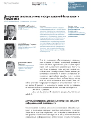 ИНФОРМАЦИОННОЕ
ОБЩЕСТВО 2015 № 1
http://www.infosoc.iis.ru 37
Есть нечто, имеющее общую значимость для каж-
дого человека, для любых отношений, для каждой
команды, семьи, организации, для каждого народа
и для всей человеческой цивилизации. Нечто, без
чего будет разрушено самое могущественное пра-
вительство и самый успешный бизнес, самая про-
цветающая экономика и самое влиятельное ру-
ководство, крепчайшая дружба, самая сильная
личность и самая глубокая любовь. В то же время,
если это нечто развивать и использовать, оно спо-
собно принести беспрецедентный успех и процветание во всех сфе-
рах жизни. И именно эту возможность в наше время, как правило,
не понимают, её недооценивают и больше всего ею пренебрегают.
Это нечто — доверие.
Кови-мл. С., Меррилл Р. «Скорость доверия. То, что меняет
всё» [13].
Актуальные угрозы национальным интересам в области
информационной безопасности
Стремительное развитие уровня информатизации общества при-
водит к накоплению огромных массивов информации, снижению
затрат на ее передачу и хранение, в то же время создаются все но-
вые угрозы национальным интересам. К числу наиболее опасных
современных информационных угроз можно отнести: материалы
ЯКУБОВ Тагир Ягудович
Генеральный директор ОАО
НПП «Полигон»
ИСХАКОВ Алмаз Раилевич
Ведущий научно-
технический эксперт ОАО
НПП «Полигон»
МАННАПОВ Альберт
Раисович
Начальник Управления
по интеллектуальным
активам ОАО НПП
«Полигон»
Ключевые слова:
доверенная сеть связи,
информационная
безопасность,
национальные интересы,
телекоммуникационное
оборудование.
Аннотация
В статье рассмотрены актуальные угрозы
национальным интересам в области инфор-
мационной безопасности, анализируются
текущее состояние и перспективы развития
отечественного производства телекомму-
никационного оборудования. Предлагается
концепция доверенных сетей связи, описы-
вается информационная система анали-
за медиаконтента, реализующая функцию
монитора обращений для ядра безопасно-
сти доверенной сети связи. Показан опыт
практической реализации доверенной се-
ти связи на базе государственной мульти-
сервисной сети передачи данных Республи-
ки Башкортостан.
Доверенные связи как основа информационной безопасности
государства
Статья рекомендована А. А. Стрельцовым 27.10.2014 г.
ДОВЕРИЕ
И БЕЗОПАСНОСТЬ
В ИНФОРМАЦИОННОМ
ОБЩЕСТВЕ
 