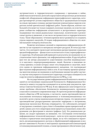 ИНФОРМАЦИОННОЕ
ОБЩЕСТВО 2015 № 1
http://www.infosoc.iis.ru38ДОВЕРИЕ И БЕЗОПАСНОСТЬ
В ИНФОРМАЦИОННОМ
ОБЩЕСТВЕ
экстремистского и террористического содержания с призывами к войне,
убийствам политических деятелей и представителей различных религиозных
конфессий; обнародование информации порнографического характера, кото-
рая противоречит устоям современного общества и традиционным взглядам
на семью; призывы к суициду; распространение компьютерных вирусов и пи-
ратских копий оригинальных цифровых работ. Таким образом, контент гло-
бальной сети может не только содержать полезные сведения, но и нести в ми-
ровое сообщество информацию асоциального и деструктивного характера,
поддерживая тем самым радикальные социальные, политические и религи-
озные группы и движения, в том числе экстремистского и террористического
толка. Такие образования с течением времени могут развиваться и создавать
угрозы мирового масштаба. В теории информационного общества это явле-
ние называют потерей устойчивости.
Развитие негативных явлений в современном информационном об-
ществе тут же отражается в материалах интернет-ресурсов. В статье [5] отме-
чается, что в интернете происходит интенсивное распространение социально
вредной информации — фашистского и сектантского толка, порнографическо-
го характера. В публикации [28] приводятся результаты исследования по си-
стематизации такого феномена, как информационная война. В другой работе
[27] того же автора доказывается существование способов индивидуально-
го и массового «перепрограммирования» людей. Наличие в поведении си-
стемы приемов, в основе которых лежат эти утверждения и следствия, явля-
ется одним из признаков информационного нападения, что подтверждает
факт ведения информационных войн в сети. К настоящему времени проведе-
ны многочисленные исследования и опубликовано множество работ научно-
го, научно-популярного и технического характера, в которых освещаются эти
и другие аспекты информационной безопасности РФ [4, 7, 12].
На государственном уровне информационная безопасность является
одной из составляющих национальной безопасности. Информационная без-
опасность нашего государства основывается на целом ряде документов, при-
нятых Советом безопасности РФ [10]. В них официально констатируется на-
личие проблемы обеспечения безопасности индивидуального, группового
и массового сознания в современном мире. В стратегии развития информаци-
онного общества в РФ поставлена, в частности, задача противодействия ис-
пользованию потенциала информационных и телекоммуникационных тех-
нологий в целях угрозы национальным интересам страны, что предполагает
противодействие распространению идеологии терроризма и экстремизма,
пропаганде насилия [12]. Поэтому утверждается, что «обезопасить интернет
от внутренних и внешних угроз станет в ближайшее время приоритетной за-
дачей, однако для этого операторам связи придется устанавливать новое обо-
рудование для фильтрации и анализа трафика» [30]. Это рациональное ре-
шение, но следует принимать во внимание, что «отставание отечественных
информационных технологий вынуждает… идти по пути закупок импортной
техники и привлечения иностранных фирм, из-за чего повышается вероят-
ность несанкционированного доступа к обрабатываемой информации и воз-
растает зависимость России от иностранных производителей компьютерной
и телекоммуникационной техники, а также программного обеспечения» [31].
 