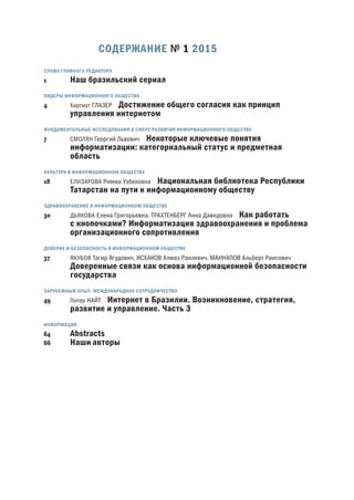 СОДЕРЖАНИЕ № 1 2015
1 Наш бразильский сериал
4 Хартмут ГЛАЗЕР Достижение общего согласия как принцип
управления интернетом
7 СМОЛЯН Георгий Львович Некоторые ключевые понятия
информатизации: категориальный статус и предметная
область
18 ЕЛИЗАРОВА Римма Узбековна Национальная библиотека Республики
Татарстан на пути к информационному обществу
30 ДЬЯКОВА Елена Григорьевна, ТРАХТЕНБЕРГ Анна Давидовна Как работать
с кнопочками? Информатизация здравоохранения и проблема
организационного сопротивления
37 ЯКУБОВ Тагир Ягудович, ИСХАКОВ Алмаз Раилевич, МАННАПОВ Альберт Раисович
Доверенные связи как основа информационной безопасности
государства
.
49 Питер НАЙТ Интернет в Бразилии. Возникновение, стратегия,
развитие и управление. Часть 
64 Abstracts
66 Наши авторы
 