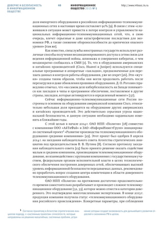ИНФОРМАЦИОННОЕ
ОБЩЕСТВО 2015 № 1
http://www.infosoc.iis.ru40
доля импортного оборудования в российских информационно-телекоммуни-
кационных сетях в настоящее время составляет 90% [9]. В связи с этим «сло-
жившаяся ситуация может привести к потере контроля и управляемости на-
циональных информационно-телекоммуникационных сетей, что, в свою
очередь, влечет серьезные и даже катастрофические последствия для эко-
номики РФ, а также снижение обороноспособности до критически опасного
уровня» [там же].
Как известно, спецслужбы иностранных государств используют раз-
личные способы получения несанкционированного доступа к сетям связи для
ведения информационной войны, шпионажа и совершения кибератак, о чем
неоднократно сообщалось в СМИ [1]. То, что в оборудовании американских
и китайских производителей (Cisco, Huawei и Juniper) используются специ-
альные программные и аппаратные «закладки», предназначенные для пере-
хвата данных и контроля работы оборудования, уже не секрет [26]. Эти «жуч-
ки» созданы таким образом, чтобы они могли продолжать работать после
перезагрузки и даже обновления прошивки оборудования. Д. О. Рогозин спра-
ведливо отмечал, что «на самом деле кибербезопасность на Западе понимает-
ся как закладки в чипы и программное обеспечение, поставляемое в другие
страны, закладки, которые активируются в определенный момент» [37].
Сейчас информационно-телекоммуникационные сети России по-
строены в основном на оборудовании американской компании Cisco, относи-
тельно небольшая доля приходится на оборудование других американских
и китайских производителей. Это действительно серьезная угроза нацио-
нальной безопасности, и данную ситуацию необходимо кардинально изме-
нить в ближайшие годы.
С этой целью в начале 2014 г. ОАО НПП «Полигон» [18] совместно
с компаниями ООО «АйТиФай» и ЗАО «ИнформИнвестГрупп» инициирова-
ло системный проект «Развитие производства телекоммуникационного обо-
рудования средними компаниями» [25]. Этот проект был одобрен 8 апреля
2014 г. на заседании наблюдательного совета Агентства стратегических ини-
циатив под председательством В. В. Путина [8]. Согласно протоколу заседа-
ния наблюдательного совета [23] было принято решение оказать содействие
малым и средним компаниям, производящим телекоммуникационное обору-
дование, во взаимодействии с крупными компаниями с государственным уча-
стием, федеральным органам исполнительной власти в целях технологиче-
ского обеспечения построения доверенных сетей, обеспечивающих высокий
уровень информационной безопасности передаваемых данных, рекомендова-
но проработать вопрос создания центра компетенции в области доверенного
телекоммуникационного оборудования.
ОАО НПП «Полигон» на протяжении достаточно продолжительно-
го времени самостоятельно разрабатывает и производит сложное телекомму-
никационное оборудование [32, 33], которое можно отнести к категории дове-
ренного. Это подтверждено многочисленными экспертизами. В конце 2013 г.
продукция компании получила статус «телекоммуникационного оборудова-
ния российского происхождения». Конкретные параметры, при соблюдении
 Согласно принятому в Агентстве стратегических ини-
циатив подходу, к «системным проектам» относятся те, которые
направлены на решение масштабных, системных проблем, устра-
нение которых создает возможность для дальнейшего развития от-
раслей и экономики РФ в целом.
ДОВЕРИЕ И БЕЗОПАСНОСТЬ
В ИНФОРМАЦИОННОМ
ОБЩЕСТВЕ
 