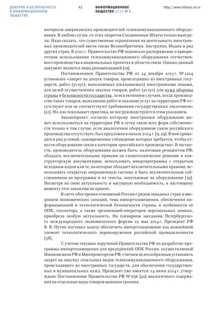 ИНФОРМАЦИОННОЕ
ОБЩЕСТВО 2015 № 1
http://www.infosoc.iis.ru42
интересов американских производителей телекоммуникационного оборудо-
вания. В любом случае, от этих запретов Соединенные Штаты только выигра-
ли. Надо сказать, что существенные ограничения на деятельность иностран-
ных производителей ввели также Великобритания, Австралия, Индия и ряд
других стран. В 2010 г. Правительство РФ подписало распоряжение о приори-
тетном использовании телекоммуникационного оборудования отечествен-
ного производства в национальных проектах в области связи. Однако данный
документ является лишь рекомендацией [19].
Постановлением Правительства РФ от 24 декабря 2013 г. № 1224
установлен «запрет на допуск товаров, происходящих из иностранных госу-
дарств, работ (услуг), выполняемых (оказываемых) иностранными лицами,
для целей осуществления закупок товаров, работ (услуг) для нужд обороны
страны и безопасности государства, за исключением случаев, когда производ-
ство таких товаров, выполнение работ и оказание услуг на территории РФ от-
сутствуют или не соответствуют требованиям государственных заказчиков»
[21]. Но, как показывает практика, не все руководствуются этим указанием.
Законопроект, согласно которому иностранное оборудование мо-
жет использоваться на территории РФ в сетях связи всех форм собственно-
сти только в том случае, если аналогичное оборудование связи российского
производства отсутствует, был предложен в начале 2014 г. [9, 29]. В нем приво-
дится ряд условий, одновременное соблюдение которых требуется, чтобы от-
нести оборудование связи к категории «российского производства». В частно-
сти, производитель оборудования должен быть: налоговым резидентом РФ,
обладать исключительными правами на схемотехническое решение и кон-
структорскую документацию, использовать микропрограммы с открытым
исходным кодом или те, на которые обладает исключительными правами, ис-
пользовать открытую операционную систему и быть исключительным соб-
ственником на программы и их тексты, запускаемые на оборудовании [39].
Несмотря на свою актуальность и насущную необходимость, к настоящему
моменту этот закон еще не принят.
В свете обострения отношений России с рядом западных стран и вве-
дением экономических санкций, тема импортозамещения, обеспечения ин-
формационной и технологической безопасности страны, в особенности ее
ОПК, госсектора, а также организаций-операторов персональных данных,
приобрела особую актуальность. На пленарном заседании Петербургско-
го международного экономического форума 23 мая 2014 г. Президент РФ
В. В. Путин поставил задачу обеспечить импортозамещение как важнейший
элемент технологического перевооружения российской промышленности
[38].
С учетом текущих поручений Правительства РФ по разработке про-
граммы импортозамещения для предприятий ОПК России, осуществляемой
Минкомсвязи РФ и Минпромторгом РФ, считаем целесообразным установить
запрет на закупку отдельных видов телекоммуникационного оборудования,
происходящего из иностранных государств, для обеспечения государствен-
ных и муниципальных нужд. Прецедент уже имеется: 14 июня 2014 г. утвер-
ждено Постановление Правительства РФ № 656 [22] аналогичного содержа-
ния на отдельные виды товаров машиностроения.
ДОВЕРИЕ И БЕЗОПАСНОСТЬ
В ИНФОРМАЦИОННОМ
ОБЩЕСТВЕ
 