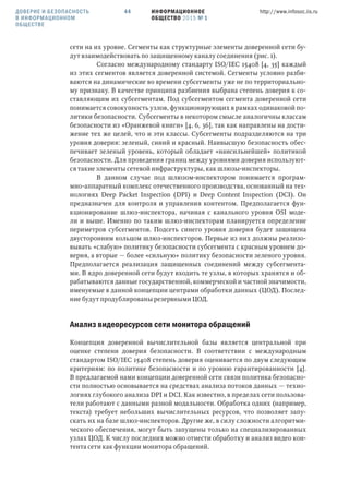 ИНФОРМАЦИОННОЕ
ОБЩЕСТВО 2015 № 1
http://www.infosoc.iis.ru44
сети на их уровне. Сегменты как структурные элементы доверенной сети бу-
дут взаимодействовать по защищенному каналу соединения (рис. 1).
Согласно международному стандарту ISO/IEC 15408 [4, 35] каждый
из этих сегментов является доверенной системой. Сегменты условно разби-
ваются на динамические во времени субсегменты уже не по территориально-
му признаку. В качестве принципа разбиения выбрана степень доверия к со-
ставляющим их субсегментам. Под субсегментом сегмента доверенной сети
понимается совокупность узлов, функционирующих в рамках одинаковой по-
литики безопасности. Субсегменты в некотором смысле аналогичны классам
безопасности из «Оранжевой книги» [4, 6, 36], так как направлены на дости-
жение тех же целей, что и эти классы. Субсегменты подразделяются на три
уровня доверия: зеленый, синий и красный. Наивысшую безопасность обес-
печивает зеленый уровень, который обладает «наисильнейшей» политикой
безопасности. Для проведения границ между уровнями доверия используют-
ся такие элементы сетевой инфраструктуры, как шлюзы-инспекторы.
В данном случае под шлюзом-инспектором понимается програм-
мно-аппаратный комплекс отечественного производства, основанный на тех-
нологиях Deep Packet Inspection (DPI) и Deep Content Inspection (DCI). Он
предназначен для контроля и управления контентом. Предполагается фун-
кционирование шлюз-инспектора, начиная с канального уровня OSI моде-
ли и выше. Именно по таким шлюз-инспекторам планируется определение
периметров субсегментов. Подсеть синего уровня доверия будет защищена
двусторонним кольцом шлюз-инспекторов. Первые из них должны реализо-
вывать «слабую» политику безопасности субсегмента с красным уровнем до-
верия, а вторые — более «сильную» политику безопасности зеленого уровня.
Предполагается реализация защищенных соединений между субсегмента-
ми. В ядро доверенной сети будут входить те узлы, в которых хранятся и об-
рабатываются данные государственной, коммерческой и частной значимости,
именуемые в данной концепции центрами обработки данных (ЦОД). Послед-
ние будут продублированы резервными ЦОД.
Анализ видеоресурсов сети монитора обращений
Концепция доверенной вычислительной базы является центральной при
оценке степени доверия безопасности. В соответствии с международным
стандартом ISO/IEC 15408 степень доверия оценивается по двум следующим
критериям: по политике безопасности и по уровню гарантированности [4].
В предлагаемой нами концепции доверенной сети связи политика безопасно-
сти полностью основывается на средствах анализа потоков данных — техно-
логиях глубокого анализа DPI и DCI. Как известно, в пределах сети пользова-
тели работают с данными разной модальности. Обработка одних (например,
текста) требует небольших вычислительных ресурсов, что позволяет запу-
скать их на базе шлюз-инспекторов. Другие же, в силу сложности алгоритми-
ческого обеспечения, могут быть запущены только на специализированных
узлах ЦОД. К числу последних можно отнести обработку и анализ видео кон-
тента сети как функции монитора обращений.
ДОВЕРИЕ И БЕЗОПАСНОСТЬ
В ИНФОРМАЦИОННОМ
ОБЩЕСТВЕ
 