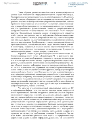 ИНФОРМАЦИОННОЕ
ОБЩЕСТВО 2015 № 1
http://www.infosoc.iis.ru 45
Таким образом, разрабатываемый механизм монитора обращений
должен будет располагаться в ядре доверенной сети и запущен на базе ЦОД.
Такое расположение должно гарантировать его изолированность. Обеспечить
его работу в масштабе реального времени для каждого пользовательского об-
ращения невозможно в силу сложности программного обеспечения. Поэтому
требование полноты данный механизм будет обеспечивать в квазистационар-
ном режиме работы: периодически составлять карту узлов сегмента доверен-
ной сети с указанием их уровней доверия. Однако это требует постоянного
контроля изменений контента сайтов по появлению новых ссылок на видео-
ресурсы. Следовательно, механизм должен функционировать совместно
с веб-сервером, своевременно получая информацию об обновлении содержа-
ния страниц сайтов, в которых присутствуют теги подключения изображе-
ний или видео. Другим аналогичным вариантом является полный контроль
ресурсов видеохостинга. Верифицируемость данного механизма обращений
будет обеспечивать сервисы безопасности ЦОД в автоматическом режиме.
В свою очередь, создаваемый механизм анализа видеоконтента сегмента мо-
нитора обращений должен своевременно предоставлять ядру безопасности
актуализированную карту уровней доверия узлов сегмента.
Вернемся к задачам Доктрины информационной безопасности РФ.
Согласно второму пункту статьи 29 Конституции РФ «не допускаются про-
паганда или агитация, возбуждающие социальную, расовую, национальную
или религиозную ненависть и вражду. Запрещается пропаганда социального,
расового, национального, религиозного или языкового превосходства». Та-
ким образом, подобная информация подлежит законному удалению. Систе-
ма анализа видеоконтента и изображений изначально направлена на обнару-
жение в них или в их последовательности нарушений, которые противоречат
упомянутой статье Конституции. Описываемая система позволяет проводить
классификацию изображений или видео на уровне абстрактных понятий, что
соответствует ее прямому назначению (например, отделять людей от техни-
ки). Но она не обладает возможностью проводить более детальную классифи-
кацию из-за специфичности своего алгоритмического обеспечения. Согласно
теории распознавания образов, это процедура является распознаванием клас-
сов (категоризацией), но не их элементов.
Что касается второй составляющей национальных интересов РФ
в информационной сфере, то система анализа видеоконтента и изображений
может применяться в качестве инструмента для более сложных информа-
ционных систем принятия решений о доверенности сетевых ресурсов. Кон-
статируя наличие информационных угроз в ресурсах, указанных в политике
безопасности, данная система вполне может обеспечить ядро безопасности
доверенной сети актуальной информацией о распределении уровней дове-
рия в сегменте для анализируемых активов. Например, именно система ана-
лиза видео и изображений позволит частично разрешить проблему «аргу-
ментации ложными фактами», обеспечив сокращение числа недоверенных
источников сети путем определения новизны выставленного ресурса и его
проверки на соответствие требованиям политики безопасности. Тем са-
мым можно содействовать решению такой задачи, как «укрепление госу-
дарственных средств массовой информации, расширение их возможности
ДОВЕРИЕ И БЕЗОПАСНОСТЬ
В ИНФОРМАЦИОННОМ
ОБЩЕСТВЕ
 