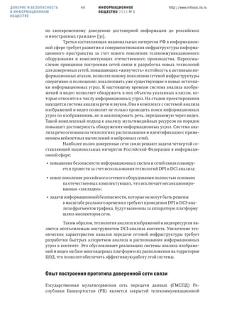 ИНФОРМАЦИОННОЕ
ОБЩЕСТВО 2015 № 1
http://www.infosoc.iis.ru46
по своевременному доведению достоверной информации до российских
и иностранных граждан» [31].
Третья составляющая национальных интересов РФ в информацион-
ной сфере требует развития и совершенствования инфраструктуры информа-
ционного пространства за счет нового поколения телекоммуникационного
оборудования и комплектующих отечественного производства. Переосмы-
сление принципов построения сетей связи и разработка новых технологий
для доверенных сетей, повышающих «живучесть» и стойкость к активным ин-
формационных атакам, позволят новому поколению сетевой инфраструктуры
оперативно и полноценно локализовать уже существующие и новые источни-
ки информационных угроз. К настоящему времени система анализа изобра-
жений и видео позволяет обнаружить в них объекты указанных классов, ко-
торые относятся к числу информационных угроз. На стадии проектирования
находится система анализа речи и звуков. Она в комплексе с системой анализа
изображений и видео позволит не только проводить поиск информационных
угроз по изображениям, но и анализировать речь, передаваемую через видео.
Такой комплексный подход к анализу мультимедийных ресурсов на порядок
повышает достоверность обнаружения информационных угроз. Система ана-
лиза речи основана на технологиях распознавания и идентификации с приме-
нением вейвлетных вычислений и нейронных сетей.
Наиболее полно доверенные сети связи решают задачи четвертой со-
ставляющей национальных интересов Российской Федерации в информаци-
онной сфере:
• повышение безопасности информационных систем и сетей связи планиру-
ется провести за счет использования технологий DPI и DCI анализа;
• новое поколение российского сетевого оборудования полностью основано
на отечественных комплектующих, что исключает несанкциониро-
ванные «закладки»;
• задачи информационной безопасности, которые не могут быть решены
в масштабе реального времени и требуют проведения DPI и DCI-ана-
лиза фрагментов трафика, будут вынесены за аппаратную платформу
шлюз-инспекторов сети.
Таким образом, технология анализа изображений и видеоресурсов яв-
ляется неотъемлемым инструментом DCI-анализа контента. Увеличение тех-
нических характеристик каналов передачи сетевой инфраструктуры требует
разработки быстрых алгоритмов анализа и распознавания информационных
угроз в контенте. Это обусловливает реализацию системы анализа изображе-
ний и видео на базе многоядерных платформ и их расположения на территории
ЦОД, что позволит обеспечить эффективную работу этой системы.
Опыт построения прототипа доверенной сети связи
Государственная мультисервисная сеть передачи данных (ГМСПД) Ре-
спублики Башкортостан (РБ) является закрытой телекоммуникационной
ДОВЕРИЕ И БЕЗОПАСНОСТЬ
В ИНФОРМАЦИОННОМ
ОБЩЕСТВЕ
 