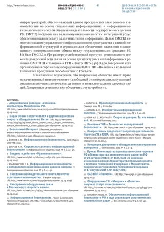 ИНФОРМАЦИОННОЕ
ОБЩЕСТВО 2015 № 1
http://www.infosoc.iis.ru 47
инфраструктурой, обеспечивающей единое пространство электронного вза-
имодействия на основе специальных информационных и информационно-
технологических систем обеспечения деятельности государственных органов
РБ. ГМСПД построена как телекоммуникационная сеть с интеграцией услуг,
обеспечивающая передачу различных типов информации. Целью ГМСПД яв-
ляется создание управляемого информационного пространства с единой ин-
формационной структурой и сервисами для обеспечения надежного и защи-
щенного информационного обмена между государственными органами РБ.
На базе ГМСПД в Уфе развернут действующий прототип регионального сег-
мента доверенной сети связи на основе архитектурных и платформенных ре-
шений ОАО НПП «Полигон» и ГУП «Центр ИКТ» [40]. Ядро доверенной сети
организовано в Уфе на базе оборудования ОАО НПП «Полигон» с кольцевой
топологией пропускной способности в 10 Гбит/сек.
В заключение подчеркнем, что современное общество имеет право
на качественный интернет-контент, свободный от информации, нарушающей
эмоционально-психологическое, духовное и интеллектуальное здоровье лю-
дей. Доверенные сети помогают обеспечить эту потребность.
ЛИТЕРАТУРА
1. Американская разведка «взломала»
компьютеры Минобороны РФ.
URL: http://www.rosbalt.ru/main/2014/01/15/1221086.html (дата обращения:
23.09.2014).
2. Барак Обама запретил НАСА и другим ведомствам
покупать оборудование из Китая. URL: http://www.cnews.
ru/top/2013/03/29/barak_obama_zapretil_nasa_i_drugim_vedomstvam_
pokupat_oborudovanie_iz_kitaya_524119 (дата обращения: 23.09.2014).
3. Безопасный Интернет / Решения для глубокого
анализа информационных потоков в реальном масштабе времени.
URL: http://safeinet.ru (дата обращения: 23.09.2014).
4. БЛИНОВ А. М. Информационная безопасность. СПб.: Изд-во
СПбГУЭФ, 2010.
5. БУКРЕЕВ И. Н. Социальные аспекты информационной
безопасности // Информационное общество. 1998. № 6. С. 42—45.
6. Введена в действие «Оранжевая книга».
URL: http://www.securitylab.ru/informer/240650.php (дата обращения:
23.09.2014).
7. ВЛАДИМИРОВА Т. В. Информационная безопасность:
к методологическим основаниям анализа вопроса //
Информационное общество. 2012. № 5. С. 47—52.
8. Заседание наблюдательного совета Агентства
стратегических инициатив. 8 апреля 2014 года.
URL: http://www.kremlin.ru/news/20737 (дата обращения: 23.09.2014).
9. Иностранное оборудование связи
в России могут запретить в июле.
URL: http://lenta.ru/news/2014/04/15/zakonooborudovanie (дата обращения:
23.09.2014).
10. Информационная безопасность / Совет Безопасности
Российской Федерации. URL: http://www.scrf.gov.ru/documents/6 (дата
обращения: 23.09.2014).
11. КАЛИГИН А. Производственная необходимость //
Стандарт. 2014. № 5. С. 62—69.
12. КАРПОВА А. Ю. Императивы информационной
политики // Информационное общество. 2 014. № 2. С. 10—16.
13. КОВИ-МЛ. С., МЕРРИЛЛ Р. Скорость доверия. То, что меняет
всё. М.: Альпина Паблишер, 2012.
14. Компания ТКБ — Технологии корпоративной
безопасности. URL: http://www.cstech.ru (дата обращения: 23.09.2014).
15. Конгрессмены предлагают запретить деятельность
Huawei и ZTE в США. URL: http://www.forbes.ru/news/156241-komitet-
kongressa-ssha-predlagaet-zapretit-deyatelnost-v-strane-huawei-i-zte (дата
обращения: 23.09.2014).
16. Концепция доверенного оборудования как отражение
воли рынка // Электросвязь. 2011. № 8. С. 3—4.
17. Приказ Министерства промышленности и торговли
РФ и Министерства экономического развития РФ
от  октября  г. № / «О внесении
изменений в приказ Министерства промышленности
и торговли Российской Федерации и Министерства
экономического развития Российской Федерации
от  августа  г. № /».
18. ОАО НПП «Полигон». URL: http://www.plgn.ru (дата обращения:
23.09.2014).
19. Оборудование Т , «Микран» и «Полигон»
получило статус отечественного.
URL: http://biz.cnews.ru/news/top/index.shtml?2014/01/29/558435 (дата
обращения: 23.09.2014).
20. ПОНОМАРЕНКО Б. Ф. Обеспечение информационной
безопасности РФ в ходе реализации стратегических
национальных задач // Век качества. 2013. № 4. С. 38—40.
ДОВЕРИЕ И БЕЗОПАСНОСТЬ
В ИНФОРМАЦИОННОМ
ОБЩЕСТВЕ
 