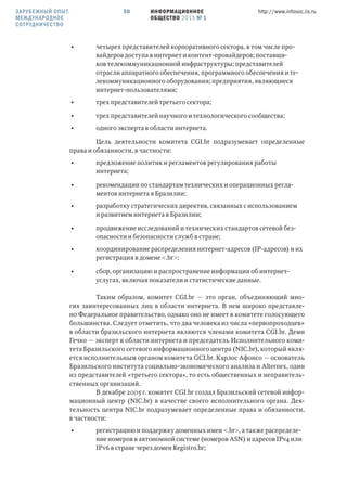 ИНФОРМАЦИОННОЕ
ОБЩЕСТВО 2015 № 1
http://www.infosoc.iis.ru50ЗАРУБЕЖНЫЙ ОПЫТ.
МЕЖДУНАРОДНОЕ
СОТРУДНИЧЕСТВО
• четырех представителей корпоративного сектора, в том числе про-
вайдеров доступа в интернет и контент-провайдеров; поставщи-
ков телекоммуникационной инфраструктуры; представителей
отрасли аппаратного обеспечения, программного обеспечения и те-
лекоммуникационного оборудования; предприятия, являющиеся
интернет-пользователями;
• трех представителей третьего сектора;
• трех представителей научного и технологического сообщества;
• одного эксперта в области интернета.
Цель деятельности комитета CGI.br подразумевает определенные
права и обязанности, в частности:
• предложение политик и регламентов регулирования работы
интернета;
• рекомендации по стандартам технических и операционных регла-
ментов интернета в Бразилии;
• разработку стратегических директив, связанных с использованием
и развитием интернета в Бразилии;
• продвижение исследований и технических стандартов сетевой без-
опасности и безопасности служб в стране;
• координирование распределения интернет-адресов (IP-адресов) и их
регистрация в домене <.br>;
• сбор, организацию и распространение информации об интернет-
услугах, включая показатели и статистические данные.
Таким образом, комитет CGI.br — это орган, объединяющий мно-
гих заинтересованных лиц в области интернета. В нем широко представле-
но Федеральное правительство, однако оно не имеет в комитете голосующего
большинства. Следует отметить, что два человека из числа «первопроходцев»
в области бразильского интернета являются членами комитета CGI.br. Деми
Гечко — эксперт в области интернета и председатель Исполнительного коми-
тета Бразильского сетевого информационного центра (NIC.br), который явля-
ется исполнительным органом комитета GCI.br. Карлос Афонсо — основатель
Бразильского института социально-экономического анализа и Alternex, один
из представителей «третьего сектора», то есть общественных и неправитель-
ственных организаций.
В декабре 2005 г. комитет CGI.br создал Бразильский сетевой инфор-
мационный центр (NIC.br) в качестве своего исполнительного органа. Дея-
тельность центра NIC.br подразумевает определенные права и обязанности,
в частности:
• регистрацию и поддержку доменных имен <.br>, а также распределе-
ние номеров в автономной системе (номеров ASN) и адресов IPv4 или
IPv6 в стране через домен Registro.br;
 