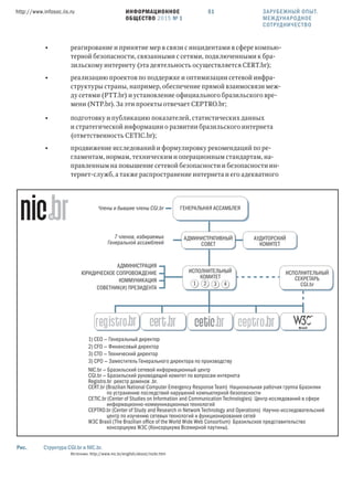 ИНФОРМАЦИОННОЕ
ОБЩЕСТВО 2015 № 1
http://www.infosoc.iis.ru 51 ЗАРУБЕЖНЫЙ ОПЫТ.
МЕЖДУНАРОДНОЕ
СОТРУДНИЧЕСТВО
• реагирование и принятие мер в связи с инцидентами в сфере компью-
терной безопасности, связанными с сетями, подключенными к бра-
зильскому интернету (эта деятельность осуществляется CERT.br);
• реализацию проектов по поддержке и оптимизации сетевой инфра-
структуры страны, например, обеспечение прямой взаимосвязи меж-
ду сетями (PTT.br) и установление официального бразильского вре-
мени (NTP.br). За эти проекты отвечает CEPTRO.br;
• подготовку и публикацию показателей, статистических данных
и стратегической информации о развитии бразильского интернета
(ответственность CETIC.br);
• продвижение исследований и формулировку рекомендаций по ре-
гламентам, нормам, техническим и операционным стандартам, на-
правленным на повышение сетевой безопасности и безопасности ин-
тернет-служб, а также распространение интернета и его адекватного
ИСПОЛНИТЕЛЬНЫЙ
КОМИТЕТ
ИСПОЛНИТЕЛЬНЫЙ
СЕКРЕТАРЬ
CGI.br1 2 3 4
ГЕНЕРАЛЬНАЯ АССАМБЛЕЯ
АДМИНИСТРАЦИЯ
1) CEO — Генеральный директор
NIC.br — Бразильский сетевой информационный центр
CGI.br — Бразильский руководящий комитет по вопросам интернета
Registro.br реестр доменов .br.
CERT.br (Brazilian National Computer Emergency Response Team) Национальная рабочая группа Бразилии
по устранению последствий нарушений компьютерной безопасности
CETIC.br (Center of Studies on Information and Communication Technologies) Центр исследований в сфере
информационно-коммуникационных технологий
CEPTRO.br (Center of Study and Research in Network Technology and Operations) Научно-исследовательский
центр по изучению сетевых технологий и функционирования сетей
W3C Brasil (The Brazilian oﬃce of the World Wide Web Consortium) Бразильское представительство
консорциума W3C (Консорциума Всемирной паутины).
2) CFO — Финансовый директор
3) CTO — Технический директор
3) CPO — Заместитель Генерального директора по производству
ЮРИДИЧЕСКОЕ СОПРОВОЖДЕНИЕ
КОММУНИКАЦИЯ
СОВЕТНИК(И) ПРЕЗИДЕНТА
Члены и бывшие члены CGI.br
7 членов, избираемых
Генеральной ассамблеей
АДМИНИСТРАТИВНЫЙ
СОВЕТ
АУДИТОРСКИЙ
КОМИТЕТ
Рис. Структура CGI.br и NIC.br.
Источник: http://www.nic.br/english/about/nicbr.htm
 