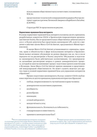 ИНФОРМАЦИОННОЕ
ОБЩЕСТВО 2015 № 1
http://www.infosoc.iis.ru52
использования общественностью в соответствии с положениями
WC.br;
• предоставление технической и операционной поддержки Реестра ин-
тернет-адресов в регионе Латинской Америки и Карибского бассейна
(LACNIC).
Структура NIC.br представлена на рисунке.
Нормативно-правовая база интернета
В основу нормативно-правовой базы интернета положены десять принципов,
разработанных комитетом CGI.br и бразильским подразделением организа-
ции Internet Society. После продолжительных общественных дебатов в августе
2011 г. в Палате депутатов был представлен законопроект (PL 2126/11) о вве-
дении в действие закона Marco Civil da Internet, предложенного Министерст-
вом связи.
В законе Marco Civil da Internet устанавливаются «принципы, гаран-
тии, права и обязательства в сфере использования интернета в Бразилии».
Закон вызвал активное обсуждение на разных форумах как до, так и после
передачи его на рассмотрение в Палату депутатов. Обсуждение и подготов-
ка законопроекта были действительно коллективными, что предопредели-
ло дальнейшее рассмотрение вопроса в рамках демократического процес-
са, который во многом напоминает процесс подготовки проекта конституции
в Исландии. Закон Marco Civil da Internet привлек внимание и представите-
лей международной общественности. Он может служить моделью для дру-
гих стран и основой нормативно-правовой базы для управления интернетом
в Бразилии.
Процесс подготовки законопроекта. В 2009 г. комитет CGI.br опубли-
ковал перечень из десяти принципов управления интернетом в Бразилии:
• свобода, неприкосновенность частной жизни и права человека;
• демократичное коллективное управление;
• всеобщность;
• разнообразие;
• инновации;
• сетевой нейтралитет;
• неподотчётность сети;
• функциональность, безопасность и стабильность;
• стандартизация и совместимость;
• правовая и законодательная база.
 Многие нижеприведенные материалы основывают-
ся на докладах депутата Алессандро Молона (Alessandro Molon),
докладчика по PL 2016/11, с которыми можно ознакомиться в фор-
мате pdf на сайте Палаты депутатов: http://www.camara.gov.br/
proposicoesWeb/prop_mostrarintegra?codteor=1225789&filenam
e=Parecer-PL212611-12-02-2014. Дата обращения: 14 февраля 2014 г.
 Каждый принцип кратко рассматривается в тексте,
доступном по адресу: http://cgi.br/regulamentacao/pdf/resolucao-
2009-003-pt-en-es.pdf. Дата обращения: 16 февраля 2014 г.
ЗАРУБЕЖНЫЙ ОПЫТ.
МЕЖДУНАРОДНОЕ
СОТРУДНИЧЕСТВО
 