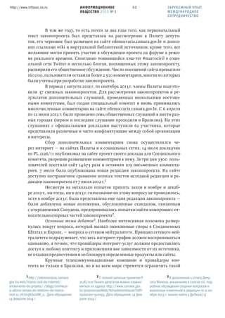 ИНФОРМАЦИОННОЕ
ОБЩЕСТВО 2015 № 1
http://www.infosoc.iis.ru 53
В том же году, то есть почти за два года того, как первоначальный
текст законопроекта был представлен на рассмотрение в Палату депута-
тов, его черновик был размещен на сайте edemocracia.camara.gov.br и допол-
нен ссылками wiki и виртуальной библиотекой источников; кроме того, все
желающие могли принять участие в обсуждении проекта на форуме в режи-
ме реального времени. Спонтанно появившийся хэш-тег #marcocivil в соци-
альной сети Twitter и несколько блогов, посвященных этому законопроекту,
расширили его общественное обсуждение. Число посещений сайта превысило
160000, пользователи оставили более 2300 комментариев, многие из которых
были учтены при разработке законопроекта.
В период с августа 2011 г. по сентябрь 2013 г. члены Палаты подгото-
вили 37 смежных законопроектов. Для рассмотрения законопроектов и ре-
зультатов дополнительных слушаний, проведенных несколькими постоян-
ными комитетами, был создан специальный комитет и вновь принимались
многочисленные комментарии на сайте edemocracia.camara.gov.br. С 6 апреля
по 12 июня 2012 г. было проведено семь общественных слушаний в шести раз-
ных городах (первое и последнее слушание проходили в Бразилиа). На этих
слушаниях с официальными докладами выступили 62 участника, которые
представляли различные и часто конфликтующие между собой организации
и интересы.
Сбор дополнительных комментариев снова осуществлялся че-
рез интернет — на сайтах Палаты и в социальных сетях. 14 июля докладчик
по PL 2126/11 опубликовал на сайте проект своего доклада для Специального
комитета, разрешив размещение комментариев к нему. За три дня 3500 поль-
зователей посетили сайт 14673 раза и оставили 109 письменных коммента-
риев. 7 июля была опубликована новая редакция законопроекта. На сайте
доступно постраничное сравнение полных текстов исходной редакции и ре-
дакции законопроекта от 7 июля 2012 г.
Несмотря на несколько попыток принять закон в ноябре и декаб-
ре 2012 г., ни тогда, ни в 2013 г. голосование по этому вопросу не проводилось,
хотя в ноябре 2013 г. была представлена еще одна редакция законопроекта —
были добавлены новые положения, обусловленные скандалом, связанным
с откровениями Сноудена, предпринимались попытки найти компромисс от-
носительно спорных частей законопроекта.
Основные темы дебатов. Наиболее интенсивная полемика развер-
нулась вокруг вопроса, который вызвал оживленные споры в Соединенных
Штатах и Европе, — вопроса о сетевом нейтралитете. Принцип сетевого ней-
тралитета подразумевает, что весь интернет-трафик должен восприниматься
одинаково, а точнее, что провайдеры интернет-услуг должны предоставлять
доступ к любому контенту и приложениям вне зависимости от их источника,
не отдавая предпочтения и не блокируя определенные продукты или сайты.
Крупные телекоммуникационные компании и провайдеры кон-
тента не только в Бразилии, но и во всем мире стремятся ограничить такой
 http://edemocracia.camara.
gov.br/web/marco-civil-da-internet/
andamento-do-projeto/-/blogs/conheca-
a-ultima-versao-do-relatorio-do-marco-
civil-11-7#.Uv5KS0JdW_c. Дата обращения:
14 февраля 2014 г.
 С полной записью принятия P
2126/11 в Палате депутатов можно ознако-
миться по адресу: http://www.camara.gov.
br/proposicoesWeb/fichadetramitacao?idPr
oposicao=517255. Дата обращения: 14 фев-
раля 2014 г.
 В дополнение к отчету Депу-
тата Молона, указанному в сноске cvi, под-
робное обсуждение спорных вопросов и
внесенных изменений в редакции от 11 но-
ября 2013 г. можно найти у ДеЛюка [1].
ЗАРУБЕЖНЫЙ ОПЫТ.
МЕЖДУНАРОДНОЕ
СОТРУДНИЧЕСТВО
 