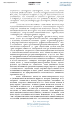 ИНФОРМАЦИОННОЕ
ОБЩЕСТВО 2015 № 1
http://www.infosoc.iis.ru 55
предложения и законопроекты следует принять, а какие — отклонить, и затем
подготовить для Палаты отчет с окончательной редакцией законопроекта.
Этот доклад был опубликован 12 февраля 2014 г. и в своей окончательной ре-
дакции включал лишь незначительные изменения по сравнению с редакцией
от ноября 2013 г. Голосование должно было пройти после 18 февраля, а затем
в завершение законодательной процедуры законопроект должен был утвер-
дить Сенат.
Основные положения Закона Marco Civil da Internet. В окончательную
редакцию вошли компромиссные решения по основным спорным вопросам,
которые мы привели выше; заинтересованные лица могут свободно ознако-
миться с текстом закона. Ниже кратко описывается, как в законе рассматри-
ваются вопросы, которые остались без изменений, то есть в первой редакции,
а также приводятся некоторые принятые поправки.
Сетевой нейтралитет гарантируется в разделе 1 главы 3 Закона.
Пакеты данных должны обрабатываться одинаково и классифицировать-
ся по контенту, источнику и назначению, службе и получающему устройст-
ву. Регулирование полосы пропускания трафика допускается только в чет-
ко обозначенных случаях: установление приоритета для аварийных служб
и по техническим причинам для служб и приложений, однако в последнем
случае приоритет должен быть пропорциональным; при этом необходимо со-
блюдать требование прозрачности, одинаковой обработки вне зависимости
от контента или источника, заранее, четко, ясно и понятно объявлять об уста-
новке такого приоритета; распределение приоритета не должно быть связа-
но с дискриминационным поведением или попытками борьбы с конкурента-
ми. При предоставлении платного или бесплатного подключения к интернету
не должны производиться блокировка, мониторинг, фильтрация или анализ
пакетов данных (с учетом вышеприведенных условий). Однако в парагра-
фе 1статьи 9 указывается, что в соответствии с этими принципами, дискри-
минация или понижение приоритета трафика будет регулироваться будущим
указом президента — «решением, которое открывает переход вмешательства
политических сил в интернет на новый уровень, еще не существующий на се-
годняшний день». Эта формулировка вызвала обеспокоенность многих заин-
тересованных лиц [3].
Защита персональных данных от несанкционированного досту-
па (включая данные в технических журналах, которые провайдеры долж-
ны хранить в течение шести месяцев) предусматривается в подробных по-
ложениях, которые составляют большую часть текста закона. В статье 16
формулируются требования к ведению журналов, в том числе о сайтах, от-
крываемых пользователями, и их хранению в защищенных хранилищах,
а также рассматриваются условия, при которых полиция, административ-
ные органы или генеральная прокуратура (Ministério Público) могут потре-
бовать доступ к этим данным на основании судебного постановления. Такие
формулировки обеспечили необходимый компромисс между безопасно-
стью и неприкосновенностью частной жизни. Однако 16 организаций прове-
ли кампанию против положений этой статьи, направив докладчику протест.
 См. полную окончательную
редакцию и обсуждение того, каким обра-
зом были разрешены основные противоре-
чия, у Молона [2] и ДеЛюка [1].
ЗАРУБЕЖНЫЙ ОПЫТ.
МЕЖДУНАРОДНОЕ
СОТРУДНИЧЕСТВО
 