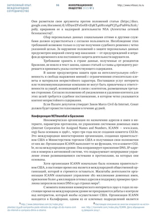 ИНФОРМАЦИОННОЕ
ОБЩЕСТВО 2015 № 1
http://www.infosoc.iis.ru56
Они разметили свои аргументы против положений статьи (https://docs.
google.com/document/d/1fD5orZFxGoOI-tZ9KT46Ht1x6pPCjT4sPiabV6zX0fc/
pub), приравняв ее к надзорной деятельности NSA (Агентства сетевой
безопасности).
Сбор персональных данных социальными сетями и другими служ-
бами должен осуществляться с согласия пользователя. Несоблюдение этих
требований возможно только в случае получения судебного решения с четко
указанной целью. За нарушение положений о защите персональных данных
предусмотрен широкий спектр мер наказания — от предупреждений и штра-
фов до временного или постоянного запрета деятельности нарушителя.
Требование хранить в стране данные, полученные от резидентов
Бразилии, не вошло в текст закона, однако статьей 12 главы 4 президенту раз-
решается принимать указы соответствующего содержания.
В законе предусмотрена защита прав на интеллектуальную собст-
венность и свобода выражения мнений с ограничениями относительно кле-
веты и материалов непристойного характера. Поставщики услуг интернета
или телекоммуникационные компании не могут быть привлечены к ответст-
венности за ущерб, возникающий в связи с контентом, размещенным третьи-
ми сторонами. Согласно положению об уведомлении и удалении контента для
этих целей требуется судебное постановление, в котором четко указывается
контент непристойного содержания.
Если Палате депутатов утвердит Закон Marco Civil da Internet, Сенат
должен будет провести голосование в течение 45 дней.
Конференция NETmundial и Бразилия
Некоммерческая организация по назначению адресов и имен в ин-
тернете, параметров протоколов, по управлению системами доменных имен
(Internet Corporation for Assigned Names and Numbers, ICANN — www.icann.
org) была основана в 1998 г., через три года после создания комитета CGI.br.
Это международная многосторонняя организация, созданная правительст-
вом США и Министерством торговли США и получившая свои полномочия
от них же. Организация ICANN выполняет те же функции, что и комитет CGI.
br, но на международном уровне. Она координирует присвоение DNS, IP-адре-
сов и номеров в автономной системе, что подразумевает непрерывное управ-
ление этими развивающимися системами и протоколами, на которых они
основаны.
Хотя организация ICANN изначально была основана правительст-
вом США, в настоящее время она является международной общественной ор-
ганизаций, которой и стремится оставаться. Масштабы деятельности орга-
низации ICANN охватывают управление 180 миллионами доменных имен,
присвоение более 4 миллиардов сетевых адресов и поддержку примерно трил-
лиона запросов на поиск DNS в 240 странах мира.
С момента появления коммерческого интернета в 1990-х годах по на-
стоящее время на международном уровне не прекращаются дебаты о контроле
над интернетом, который якобы осуществляют США. Организация ICANN
находится в Калифорнии, одним из ее ключевых подразделений является
 http://www.telesintese.com.br/index.php/
plantao/25418-campanha-pede-retirada-do-artigo-16-do-marco-civil-
da-internet-e-compara-dilma-a-obama
 Настоящее описание во многом опирается на источ-
ник: http://icannwiki.com/index.php/ICANN. Дата обращения:
15 февраля 2014 г.
ЗАРУБЕЖНЫЙ ОПЫТ.
МЕЖДУНАРОДНОЕ
СОТРУДНИЧЕСТВО
 