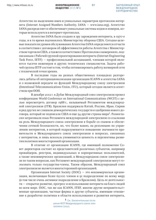 ИНФОРМАЦИОННОЕ
ОБЩЕСТВО 2015 № 1
http://www.infosoc.iis.ru 57
Агентство по выделению имен и уникальных параметров протоколов интер-
нета (Internet Assigned Numbers Authority, IANA — www.iana.org). Агентство
IANA распределяет и обеспечивает уникальные системы кодов и номеров, ко-
торые используются в интернет-протоколах.
Агентство IANA было создано в эру зарождения интернета, в 1970-е
годы, и в то время подчинялось Министерству обороны США. Сегодня целе-
вые показатели уровня обслуживания Агентства IANA определяются отчасти
в соответствии с договором об эффективности работы Агентства с Министер-
ством торговли США, а также в соответствии с Протоколом о намерениях, под-
писанным с Рабочей группой проектирования интернета (Internet Engineering
Task Force, IETF) — профессиональной ассоциацией, членами которой явля-
ются тысячи инженеров и других технических специалистов. Задача рабо-
чей группы IETF состоит в том, чтобы оптимизировать работу всемирной сети
с технической точки зрения.
В последние годы на разных общественных площадках разгоре-
лись дебаты об интернационализации организации ICANN и агентства IANA
и о возможной передаче их функций Международному союзу электросвязи
(Intentional Telecommunications Union, ITU), который сегодня является агент-
ством при ООН.
В декабре 2012 г. в Дубае Международный союз электросвязи провел
конференцию World Conference on International Communications (WCIT) с це-
лью пересмотреть договор 1988 г., называемый Регламентом международ-
ной электросвязи (ITR). Бразилия поддержала Китай, Россию, Иран, Сирию
и ряд других не слишком демократических государств в одобрении нового до-
говора, который не подписали США и еще 54 другие страны мира. Разногла-
сия затрагивали язык Регламента международной электросвязи со ссылками
на роль Международного союза электросвязи в борьбе со спамом и обеспе-
чении сетевой безопасности, но, что более важно, на резолюцию по управ-
лению интернетом, в которой подразумевается повышение значимости пра-
вительств и Международного союза электросвязи в вопросах, связанных
с интернетом, и лишь вскользь упоминается ценность и перспективы разви-
тия политики многосторонней организации.
В отличие от организации ICANN, где имеющий полномочия Со-
вет директоров состоит из представителей различных субъектов, например
провайдеров, реестров, индивидуальных и корпоративных пользователей,
а также некоммерческих организаций, в Международном союзе электросвя-
зи по таким вопросам, как Регламент международной электросвязи могут го-
лосовать только государства-члены. Таким образом, Международный союз
электросвязи не является многосторонней организацией.
Организация Internet Society (ISOC) — это некоммерческая органи-
зация, включающая более 65000 членов и 91 подразделение по всему миру
(в том числе очень активное подразделение в Бразилии). Цель ее деятельнос-
ти — открытое развитие, прогресс и использование интернета на благо людей
во всем мире. ISOC, так же как ICANN, ITEF, многие другие неправительст-
венные организации, частные фирмы и другие субъекты, имеющие отноше-
ние к разработке политики в области использования и развития интернета,
 См. Заключительные согла-
шения WCIT Международного союза элек-
тросвязи (2012).
ЗАРУБЕЖНЫЙ ОПЫТ.
МЕЖДУНАРОДНОЕ
СОТРУДНИЧЕСТВО
 