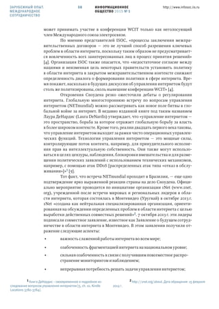 ИНФОРМАЦИОННОЕ
ОБЩЕСТВО 2015 № 1
http://www.infosoc.iis.ru58
может принимать участие в конференции WCIT только как неголосующий
член Международного союза электросвязи.
По мнению представителей ISOC, «процессы заключения межпра-
вительственных договоров — это не лучший способ разрешения ключевых
проблем в области интернета, поскольку таким образом не предусматривает-
ся вовлеченность всех заинтересованных лиц в процесс принятия решений»
[4]. Организация ISOC также опасается, что «недостаточное согласие между
нациями и неизменная цель некоторых правительств установить политику
в области интернета в закрытом межправительственном контексте снижают
определенность диалога о формировании политики в сфере интернета. Вре-
мя покажет, насколько в будущих дискуссии об управлении интернетом будут
столь же политизированы, сколь нынешние конференции WCIT» [4].
Откровения Сноудена резко ожесточили дебаты о регулировании
интернета. Глобальную многостороннюю встречу по вопросам управления
интернетом (NETmundial) можно рассматривать как новое поле битвы в гло-
бальной войне за интернет. В недавно изданной книге под таким названием
Лаура ДеНардис (Laura DeNardis) утверждает, что «управление интернетом —
это пространство, борьба за которое отражает глобальную борьбу за власть
в более широком контексте. Кроме того, реалии двадцать первого века таковы,
что управление интернетом выходит за рамки чисто операционных управлен-
ческих функций. Технологии управления интернетом — это мощные силы,
контролирующие поток контента, например, для принудительного исполне-
ния прав на интеллектуальную собственность. Они также могут использо-
ваться в целях цензуры, наблюдения, блокировки вмешательства и для разме-
щения политических заявлений с использованием технических механизмов,
например, с помощью атак DDoS [распределенных атак типа «отказ в обслу-
живании»]» [5].
Тот факт, что встреча NETmundial проходит в Бразилии, — еще одно
подтверждение ярко выраженной реакции страны на дело Сноудена. Офици-
ально мероприятие проводится по инициативе организации 1Net (www.1net.
org), учрежденной после встречи мировых и региональных лидеров в обла-
сти интернета, которая состоялась в Монтевидео (Уругвай) в октябре 2013 г.
1Net «создана как нейтральная специализированная организация, ориенти-
рованная на обсуждении определенных проблем в области интернета с целью
выработки действенных совместных решений». 7 октября 2013 г. эти лидеры
подписали совместное заявление, известное как Заявление о будущем сотруд-
ничестве в области интернета в Монтевидео. В этом заявлении получили от-
ражение следующие аспекты:
• важность слаженной работы интернета во всем мире;
• озабоченность фрагментацией интернета на национальном уровне;
• сильная озабоченность в связи с получившим повсеместное распро-
странение мониторингом и наблюдением;
• непрерывная потребность решать задачи управления интернетом;
 Книга ДеНардис – своевременное и подробное ис-
следование вопросов управления интернетом [5, ch. 10, Kindle
Locations 3780-3784].
 http://1net.org/about. Дата обращения: 15 февраля
2014 г.
ЗАРУБЕЖНЫЙ ОПЫТ.
МЕЖДУНАРОДНОЕ
СОТРУДНИЧЕСТВО
 