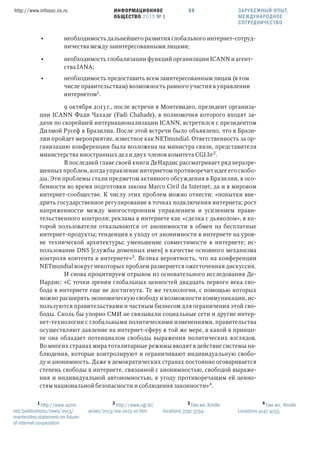 ИНФОРМАЦИОННОЕ
ОБЩЕСТВО 2015 № 1
http://www.infosoc.iis.ru 59
• необходимость дальнейшего развития глобального интернет-сотруд-
ничества между заинтересованными лицами;
• необходимость глобализации функций организации ICANN и агент-
ства IANA;
• необходимость предоставить всем заинтересованным лицам (в том
числе правительствам) возможность равного участия в управлении
интернетом.
9 октября 2013 г., после встречи в Монтевидео, президент организа-
ции ICANN Фади Чахаде (Fadi Chahadе), в полномочия которого входят за-
дачи по скорейшей интернационализации ICANN, встретился с президентом
Дилмой Русеф в Бразилиа. После этой встречи было объявлено, что в Брази-
лии пройдет мероприятие, известное как NETmundial. Ответственность за ор-
ганизацию конференции была возложена на министра связи, представителя
министерства иностранных дел и двух членов комитета CGI.br.
В последней главе своей книги ДеНардис рассматривает ряд неразре-
шенных проблем, когда управление интернетом противоречит идее его свобо-
ды. Эти проблемы стали предметом активного обсуждения в Бразилии, в осо-
бенности во время подготовки закона Marco Civil da Internet, да и в мировом
интернет-сообществе. К числу этих проблем можно отнести: «попытки вне-
дрить государственное регулирование в точках подключения интернета; рост
напряженности между многосторонним управлением и усилением прави-
тельственного контроля; реклама в интернете как «сделка с дьяволом», в ко-
торой пользователи отказываются от анонимности в обмен на бесплатные
интернет-продукты; тенденция к уходу от анонимности в интернете на уров-
не технической архитектуры; уменьшение совместимости в интернете; ис-
пользование DNS [службы доменных имен] в качестве основного механизма
контроля контента в интернете». Велика вероятность, что на конференции
NETmundial вокруг некоторых проблем развернется ожесточенная дискуссия.
И снова процитируем отрывок из основательного исследования Де-
Нардис: «С точки зрения глобальных ценностей двадцать первого века сво-
бода в интернете еще не достигнута. Те же технологии, с помощью которых
можно расширять экономическую свободу и возможности коммуникации, ис-
пользуются правительствами и частным бизнесом для ограничения этой сво-
боды. Сколь бы упорно СМИ не связывали социальные сети и другие интер-
нет-технологии с глобальными политическими изменениями, правительства
осуществляют давление на интернет-сферу в той же мере, в какой в принци-
пе она обладает потенциалом свободы выражения политических взглядов.
Во многих странах мира тоталитарные режимы вводят в действие системы на-
блюдения, которые контролируют и ограничивают индивидуальную свобо-
ду и анонимность. Даже в демократических странах постоянно оговаривается
степень свободы в интернете, связанной с анонимностью, свободой выраже-
ния и индивидуальной автономностью, в угоду противоречащим ей ценно-
стям национальной безопасности и соблюдения законности».
 http://www.apnic.
net/publications/news/2013/
montevideo-statement-on-future-
of-internet-cooperation
 http://www.cgi.br/
acoes/2013/rea-2013-10.htm
 Там же, Kindle
locations 3791-3794.
 Там же, Kindle
Locations 4147-4153.
ЗАРУБЕЖНЫЙ ОПЫТ.
МЕЖДУНАРОДНОЕ
СОТРУДНИЧЕСТВО
 