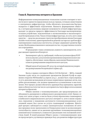 ИНФОРМАЦИОННОЕ
ОБЩЕСТВО 2015 № 1
http://www.infosoc.iis.ru60
Глава . Перспективы интернета в Бразилии
Информационно-коммуникационные технологии в целом и интернет в част-
ности могут принести определенную пользу странам, готовым к инвестициям
в электронную инфраструктуру, чтобы обеспечить пользователям быстрое,
недорогое и эффективное подключение. Важность формирования общест-
ва, в котором реализованы широкие возможности сетевой инфраструктуры,
выходит за пределы прироста эффективности благодаря высокопроизводи-
тельным устройствам, подключенным к оптоволоконным и высокоскорост-
ным беспроводным сетям. Такая сетевая инфраструктура, по сути, всего лиши
средство — средство реализации стратегии преобразования жизни благодаря
онлайн-технологиям, ориентированной на решение застарелых проблем фун-
кционирования социальных институтов, которые сдерживают развитие Бра-
зилии. Необходимы изменения в законодательстве, государственных полити-
ках и программах.
В предыдущих главах упоминалась важность законопроектов, кото-
рые ожидают принятия в Конгрессе:
• Законопроект 1481/07, требующий, чтобы поступления в фонд FUST
использовались для усиления проникновения широкополосного ин-
тернета, обеспечивая, таким образом, выполнение Национального
плана по развертыванию широкополосного доступа,
• Общий закон об антеннах (PL 5013/13), который нацелен на ускорен-
ное развертывание беспроводного сервиса 4G.
Билль о правах в интернете (Marco Civil da Internet — MCI), ставший
Законом 12,965 после его подписания президентом Дилмой Русеф на цере-
монии открытия NETmundial 23 апреля 2014 г., должен быть отрегулирован,
то есть дополнен целым рядом детальных нормативных правовых актов, под-
робно разъясняющих, как должны применяться установленные в нем поло-
жения. Этот процесс должен обеспечить правовую базу принципов, гарантий,
прав и обязательств (в том числе и для правительства) в сфере использования
интернета в Бразилии.
Общим законом о телекоммуникациях уже предусматривалась не-
обходимость расширения и добровольного разукрупнения сетей. Однако се-
годня этот закон устарел: в нем не были учтены перспективы стационарного
и мобильного широкополосного доступа в интернет и, хотя в законе отража-
лось стремление к повышению доступности телекоммуникационных услуг,
основной акцент был сделан на услуги стационарной телефонии. Некото-
рый прогресс наблюдается в новых законодательных положениях об опто-
вых продажах полос пропускания и в Генеральном плане по целям конкурен-
тоспособности, однако из-за давления крупнейших телекоммуникационных
компаний могут возникнуть сложности в реализации этих положений агент-
ством Anatel. В новой редакции Общего закона о телекоммуникациях мож-
но предусмотреть улучшенную правовую базу для развития инфраструктуры
ЗАРУБЕЖНЫЙ ОПЫТ.
МЕЖДУНАРОДНОЕ
СОТРУДНИЧЕСТВО
 