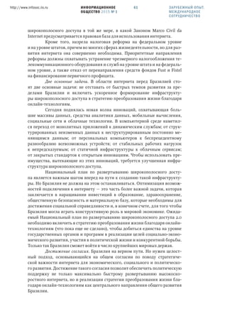 ИНФОРМАЦИОННОЕ
ОБЩЕСТВО 2015 № 1
http://www.infosoc.iis.ru 61
широкополосного доступа в той же мере, в какой Законом Marco Civil da
Internet предусматривается правовая база для использования интернета.
Кроме того, назрела налоговая реформа на федеральном уровне
и на уровне штатов, причем во многих сферах жизнедеятельности, но для раз-
вития интернета она совершенно необходима. Приоритетные направления
реформы должны охватывать устранение чрезмерного налогообложения те-
лекоммуникационного оборудования и служб на уровне штата и на федераль-
ном уровне, а также отказ от перенаправления средств фондов Fust и Fistel
на финансирование первичного профицита.
Две основные задачи. В области интернета перед Бразилией сто-
ят две основные задачи: не отставать от быстрых темпов развития за пре-
делами Бразилии и включить ускоренное формирование инфраструкту-
ры широкополосного доступа в стратегию преобразования жизни благодаря
онлайн-технологиям.
Сегодня поднялась новая волна инноваций, охватывающая боль-
шие массивы данных, средства аналитики данных, мобильные вычисления,
социальные сети и облачные технологии. В компьютерной среде наметил-
ся переход от монолитных приложений к динамическим службам; от струк-
турированных неизменных данных к неструктурированным постоянно ме-
няющимся данным; от персональных компьютеров к беспрецедентному
разнообразию всевозможных устройств; от стабильных рабочих нагрузок
к непредсказуемым; от статичной инфраструктуры к облачным сервисам;
от закрытых стандартов к открытым инновациям. Чтобы использовать пре-
имущества, вытекающие из этих инноваций, требуется улучшенная инфра-
структура широкополосного доступа.
Национальный план по развертыванию широкополосного досту-
па является важным шагом вперед на пути к созданию такой инфраструкту-
ры. Но Бразилия не должна на этом останавливаться. Оптимизация возмож-
ностей подключения к интернету — это часть более важной задачи, которая
заключается в наращивании инвестиций в образование, здравоохранение,
общественную безопасность и материальную базу, которые необходимы для
достижения социальной справедливости и, в конечном счете, для того чтобы
Бразилия могла играть конструктивную роль в мировой экономике. Ожида-
емый Национальный план по развертыванию широкополосного доступа 2.0
необходимо включить в стратегию преобразования жизни благодаря онлайн-
технологиям (что пока еще не сделано), чтобы добиться единства на уровне
государственных органов и программ в реализации целей социально-эконо-
мического развития, участия в политической жизни и конкурентной борьбы.
Только так Бразилия сможет войти в число крупнейших мировых держав.
Достижение согласия. Бразилия на верном пути. Но нужен целост-
ный подход, основывающийся на общем согласии по поводу стратегиче-
ской важности интернета для экономического, социального и политическо-
го развития. Достижение такого согласия позволит обеспечить политическую
поддержку не только максимально быстрому развертыванию высокоско-
ростного интернета, но и реализации стратегии преобразования жизни бла-
годаря онлайн-технологиям как центрального направления общего развития
Бразилии.
ЗАРУБЕЖНЫЙ ОПЫТ.
МЕЖДУНАРОДНОЕ
СОТРУДНИЧЕСТВО
 