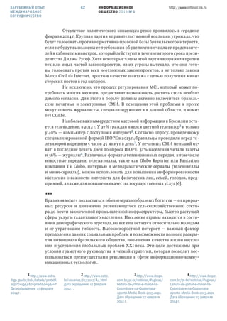 ИНФОРМАЦИОННОЕ
ОБЩЕСТВО 2015 № 1
http://www.infosoc.iis.ru62
Отсутствие политического консенсуса резко проявилось в середине
февраля 2014 г. Крупная партия в правительственной коалиции угрожала, что
будет голосовать против нормативно-правовой базы бразильского интернета,
если не будут выполнены ее требования об увеличении числа ее представите-
лей в кабинете министров, который действуют в течение второго срока прези-
дентства Дилмы Русеф. Хотя некоторые члены этой партии возражали против
тех или иных частей законопроектов, из их угрозы вытекало, что они гото-
вы голосовать против всех неотложных законопроектов, а не только закона
Marco Civil da Internet, просто в качестве шантажа с целью получения мини-
стерских постов в год выборов.
Не исключено, что процесс регулирования MCI, который может по-
требовать многих месяцев, предоставит возможность достичь столь необхо-
димого согласия. Для этого в борьбу должны активно включиться бразиль-
ские печатные и электронные СМИ. В освещении этой проблемы в прессе
могут помочь журналисты, специализирующиеся в данной области, и коми-
тет CGI.br.
Наиболее важным средством массовой информации в Бразилии оста-
ется телевидение: в 2012 г. У 97% граждан имелся цветной телевизор и только
у 40% — компьютер с доступом в интернет. Согласно опросу, проведенному
специализированной фирмой IBOPE в 2013 г., бразильцы проводили перед те-
левизором в среднем 5 часов 45 минут в день. У печатных СМИ меньший ох-
ват: в последние девять дней до опроса IBOPE, 31% населения читали газеты
и 36% — журналы. Различные форматы телевизионных передач, в том числе
новостные передачи, тележурналы, такие как Globo Reporter или Fantаstico
компании TV Globo, интервью и мелодраматические сериалы (теленовеллы
и мини-сериалы), можно использовать для повышения информированности
населения о важности интернета для физических лиц, семей, городов, пред-
приятий, а также для повышения качества государственных услуг [6].
***
Бразилия может похвастаться обилием разнообразных богатств — от природ-
ных ресурсов и динамично развивающегося сельскохозяйственного секто-
ра до почти законченной промышленной инфраструктуры, быстро растущей
сферы услуг и талантливого населения. Население страны находится в состо-
янии демографического перехода, но все еще остается относительно молодым
и не утратившим гибкость. Высокоскоростной интернет — важный фактор
преодоления давних социальных проблем и по возможности полного раскры-
тия потенциала бразильского общества, повышения качества жизни населе-
ния и устранения глобальных проблем XXI века. Эти цели достижимы при
условии грамотного руководства и четкой стратегии, которая позволит вос-
пользоваться преимуществами революции в сфере информационно-комму-
никационных технологий.
 http://www.sidra.
ibge.gov.br/bda/tabela/protabl.
asp?c=1954&z=pnad&o=3&i=P
Дата обращения: 17 февраля
2014 г.
 http://www.cetic.
br/usuarios/tic/2012/A4.html
Дата обращения: 17 февраля
2014 г.
 http://www.ibope.
com.br/pt-br/noticias/Paginas/
Leitura-de-jornal-e-maior-na-
Colombia-e-na-Guatemala-
aponta-Media-Book-2013.aspx.
Дата обращения: 17 февраля
2014 г.
 http://www.ibope.
com.br/pt-br/noticias/Paginas/
Leitura-de-jornal-e-maior-na-
Colombia-e-na-Guatemala-
aponta-Media-Book-2013.aspx
Дата обращения: 17 февраля
2014 г.
ЗАРУБЕЖНЫЙ ОПЫТ.
МЕЖДУНАРОДНОЕ
СОТРУДНИЧЕСТВО
 