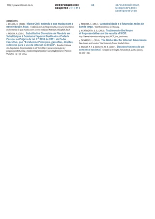 ИНФОРМАЦИОННОЕ
ОБЩЕСТВО 2015 № 1
http://www.infosoc.iis.ru 63
ЛИТЕРАТУРА
1. DELUCA, C. (). Marco Civil: entenda o que mudou com a
nova redação. http: //idgnow.com.br/blog/circuito/2013/11/05/marco-
civil-entenda-o-que-mudou-com-a-nova-redacao/#sthash.aRDLq8CF.dpuf.
2. MOLON, A. (). Substitutivo Oferecido em Plenário em
Substituição à Comissão Especial Destinada a Proferir
Parecer ao Projeto de Lei N°  de , do Poder
Executivo, que “Estabelece Princípios, garantias, direitos
e deveres para o uso da Internet no Brasil”. Brasília: Câmara
dos Deputados. Downloadable in pdf from http://www.camara.gov.br/
proposicoesWeb/prop_mostrarintegra?codteor=1225789&ﬁlename=Parecer-
PL212611—12—02—2014.
3. RAMIRES, E. (). A neutralidade e o futuro das redes de
banda larga. Valor Econômico, 11 February.
4. WENTWORTH, S. S. (). Testimony to the House
of Representatives on the results of WCIT.
http://www.internetsociety.org/doc/WCIT_hor_testimony.
5. DENARDIS, L. (). The Global War for Internet Governance.
New Haven and London: Yale University Press. Kindle Edition.
6. KNIGHT, P. T. & SCHIAVO, M. R. (). Desenvolvimento de um
consenso nacional. Chapter 11 in Knight, Fernandes & Cunha (2007),
pp. 273—291.
ЗАРУБЕЖНЫЙ ОПЫТ.
МЕЖДУНАРОДНОЕ
СОТРУДНИЧЕСТВО
 