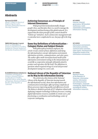 ИНФОРМАЦИОННОЕ
ОБЩЕСТВО 2015 № 1
http://www.infosoc.iis.ru64ИНФОРМАЦИЯ
Abstracts
Hartmut GLASER
Master’s Degree in Electrical
Engineering, Executive
Secretary of Brazilian Internet
Steering Committee
Achieving Consensus as a Principle of
Internet Governance
Widespread Internet fundamentally changes
people’s lives, and therefore there is a need to manage the
development and functioning of the global network. It is
argued that the main principle of this control should be
“bottom up” initiatives. Such a democratic management style
is somewhat more complicated to use, but pays off in the long
run.
KEY WORDS
Internet, Internet
governance, NETmundial
conference, multi-
stakeholder participation,
information-sharing.
SMOLYAN Georgiy L’vovich
Doctor of Philosophical
Sciences, Chief Research Fellow,
Institute for Systems Analysis of
the Russian Academy of Sciences
Some Key Deﬁnitions of Informatization –
Category Status and Subject Domain
With philosophical methods employed, the
article reveals content of basic deﬁnitions underlying
the informatization concept: information environment,
information activities, communications, and cyber space.
The author offers multi-tiered functional model of the
information environment resting on the interpretation of
social life as cooperation of people ultimately aimed to
produce and reproduce the life itself. The deﬁnitions in
questions attach required energy to social and personal
development raising it to a new scale.
KEY WORDS
Information environment,
information activities,
communicative activities,
cyber space, functional and
integration model of the
information environment.
ELIZAROVA Rimma Uzbekovna
Candidate of Pedagogical
Sciences, Assistant Professor,
Leading Research Fellow,
National Library of the Republic
of Tatarstan, Honoured Cultural
Worker of the Republic of
Tatarstan
National Library of the Republic of Tatarstan
on its Way to the Information Society
The article describes history of the National
Library of the Republic of Tatarstan moving towards
the informational society, shows how information and
communication technologies affect growing complexity of
library processes improving quality and efﬁciency of work.
The history is divided in periods of ICT adoption related with
deploying computer technology in library processes; creating
digital information resources available to remote users, and
functioning as coordination and methodology center of
corporate cataloguing.
KEY WORDS
National Library
of the Republic of
Tatarstan, information
society, information
and communication
technologies, corporate
cataloguing, digital libraries,
sociological studies,
information resources.
 