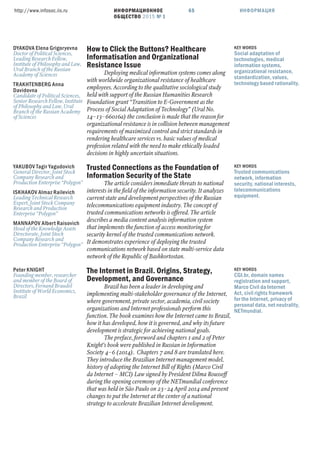 ИНФОРМАЦИОННОЕ
ОБЩЕСТВО 2015 № 1
http://www.infosoc.iis.ru 65 ИНФОРМАЦИЯ
DYAKOVA Elena Grigoryevna
Doctor of Political Sciences,
Leading Research Fellow,
Institute of Philosophy and Law,
Ural Branch of the Russian
Academy of Sciences
TRAKHTENBERG Anna
Davidovna
Candidate of Political Sciences,
Senior Research Fellow, Institute
of Philosophy and Law, Ural
Branch of the Russian Academy
of Sciences
How to Click the Buttons? Healthcare
Informatisation and Organizational
Resistance Issue
Deploying medical information systems comes along
with worldwide organizational resistance of healthcare
employees. According to the qualitative sociological study
held with support of the Russian Humanities Research
Foundation grant “Transition to E-Government as the
Process of Social Adaptation of Technology” (Ural No.
14–13–66016a) the conclusion is made that the reason for
organizational resistance is in collision between management
requirements of maximized control and strict standards in
rendering healthcare services vs. basic values of medical
profession related with the need to make ethically loaded
decisions in highly uncertain situations.
KEY WORDS
Social adaptation of
technologies, medical
information systems,
organizational resistance,
standardization, values,
technology based rationality.
YAKUBOV Tagir Yagudovich
General Director, Joint Stock
Company Research and
Production Enterprise “Polygon”
ISKHAKOV Almaz Railevich
Leading Technical Research
Expert, Joint Stock Company
Research and Production
Enterprise “Polygon”
MANNAPOV Albert Raisovich
Head of the Knowledge Assets
Directorate, Joint Stock
Company Research and
Production Enterprise “Polygon”
Trusted Connections as the Foundation of
Information Security of the State
The article considers immediate threats to national
interests in the ﬁeld of the information security. It analyzes
current state and development perspectives of the Russian
telecommunications equipment industry. The concept of
trusted communications networks is offered. The article
describes a media content analysis information system
that implements the function of access monitoring for
security kernel of the trusted communications network.
It demonstrates experience of deploying the trusted
communications network based on state multi-service data
network of the Republic of Bashkortostan.
KEY WORDS
Trusted communications
network, information
security, national interests,
telecommunications
equipment.
Peter KNIGHT
Founding member, researcher
and member of the Board of
Directors, Fernand Braudel
Institute of World Economics,
Brazil
The Internet in Brazil. Origins, Strategy,
Development, and Governance
Brazil has been a leader in developing and
implementing multi-stakeholder governance of the Internet,
where government, private sector, academia, civil society
organizations and Internet professionals perform this
function. The book examines how the Internet came to Brazil,
how it has developed, how it is governed, and why its future
development is strategic for achieving national goals.
The preface, foreword and chapters 1 and 2 of Peter
Knight’s book were published in Russian in Information
Society 4–6 (2014). Chapters 7 and 8 are translated here.
They introduce the Brazilian Internet management model,
history of adopting the Internet Bill of Rights (Marco Civil
da Internet – MCI) Law signed by President Dilma Rousseff
during the opening ceremony of the NETmundial conference
that was held in São Paulo on 23–24 April 2014 and present
changes to put the Internet at the center of a national
strategy to accelerate Brazilian Internet development.
KEY WORDS
CGI.br, domain names
registration and support,
Marco Civil da Internet
Act, civil rights framework
for the Internet, privacy of
personal data, net neutrality,
NETmundial.
 