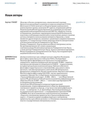ИНФОРМАЦИОННОЕ
ОБЩЕСТВО 2015 № 1
http://www.infosoc.iis.ru66ИНФОРМАЦИЯ
Наши авторы
Хартмут ГЛАЗЕР Магистр в области электротехники, ответственный секретарь
Бразильского руководящего комитета по вопросам интернета (CGI.br)
Деятельность CGI.br включает в себя регистрацию национального
домена верхнего уровня, назначение IP-адресов, координацию работы
Национальной рабочей группы Бразилии по устранению последствий
нарушений компьютерной безопасности(CERT.br), обработку отчетов
по инцидентам, связанным с нарушением компьютерной безопасности,
подготовку и публикацию показателей и статистических данных о наличии
доступа к интернету и использовании интернета в Бразилии, а также
множество других вопросов, связанных с развитием и совершенствованием
интернета. Х. Глазер получил степень магистра в области электротехники
в Политехнической школе Университета Сан-Паулу.
Покинул Университет, будучи доцентом в Школе электронных систем.
На протяжении многих лет служил специальным
советником декана Политехнической школы Университета Сан-Паулу,
а также ректора Университета Сан-Паулу, являлся советником президента
Фонда поддержки исследований штата Сан-Паулу, был координатором
академической сети в Сан-Паулу.
glaser@nic.br
ДЬЯКОВА Елена
Григорьевна
Доктор политических наук, ведущий научный сотрудник Института
философии и права Уральского отделения РАН (г. Екатеринбург)
Окончила философский факультет Уральского государственного
университета, защитила кандидатскую диссертацию. В  г. защитила
докторскую диссертацию по специальности .. — теория политики,
история и методология политической науки. Работает в Институте
философии и права Уральского отделения РАН, член ученого совета
института, член Диссертационного совета Д .. Уральского
федерального университета. Входит в редколлегии «Научного ежегодника
Института философии и права УрО РАН», научно-практического
альманаха «Дискурс Пи» и общественно-политического журнала
«Уральский федеральный округ». В — гг. — член Общественной
палаты РФ, руководитель Рабочей группы по развитию информационного
общества в России. В — гг. — член Совета при Президенте РФ
по муниципальному развитию.
Автор более  публикаций по вопросам теории массовой
коммуникации, теории информационного общества, формирования
электронного правительства и др., в том числе семи монографий (шесть
из них — в соавторстве с А. Д. Трахтенберг). Научный руководитель 
исследовательских проектов (в т. ч. поддерживаемых грантами РГНФ
и РФФИ). В их числе комплексное социологическое исследование
«Переход к электронному правительству в Уральском федеральном
округе», «Социокультурная специфика перехода к электронному
правительству в российских регионах» и «Отношение сотрудников органов
власти к государственным электронным услугам».
gf-urfo@bk.ru
 