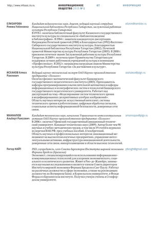 ИНФОРМАЦИОННОЕ
ОБЩЕСТВО 2015 № 1
http://www.infosoc.iis.ru 67 ИНФОРМАЦИЯ
ЕЛИЗАРОВА
Римма Узбековна
Кандидат педагогических наук, доцент, ведущий научный сотрудник
Национальной библиотеки Республики Татарстан, заслуженный работник
культуры Республики Татарстан
В  г. окончила библиотечный факультет Казанского государственного
института культуры по специальности «Библиотековедение
и библиография». В  г. защитила кандидатскую диссертацию.
Награждена Почетной грамотой () и Благодарностью () Восточно-
Сибирского государственного института культуры, Благодарностью
Национальной библиотеки Республики Татарстан (), Почетной
грамотой Министерства культуры Республики Татарстан (). В  г.
присвоено почетное звание Заслуженный работник культуры Республики
Татарстан. В  г. получила грант Правительства Татарстана для
поддержки лучших работников учреждений культуры в номинации
«Профессионал». В  г. награждена нагрудным знаком Министерства
культуры Республики Татарстан «За достижения в культуре».
elizrim@rambler.ru
ИСХАКОВ Алмаз
Раилевич
Ведущий научно-технический эксперт ОАО Научно-производственное
предприятие «Полигон»
Окончил физико-математический факультет Башкирского
государственного педагогического института (). Преподаватель
кафедры программирования и вычислительной математики и кафедры
информационных и полиграфических систем и технологий Башкирского
государственного педагогического университета. Работает над
диссертацией на тему «Моделирование систем технического зрения
в модифицированных дескриптивных алгебрах изображений».
Область научных интересов: искусственный интеллект, системы
технического зрения в робототехнике, цифровая обработка сигналов,
социальные аспекты информационной безопасности, доверенные сети
связи.
aishakov@plgn.ru
МАННАПОВ
Альберт Раисович
Кандидат технических наук, начальник Управления по интеллектуальным
активам ОАО Научно-производственное предприятие «Полигон»
В  г. окончил Уфимский государственный авиационный техниче-
ский университет. Кандидат технических наук (). Автор более чем 
научных и учебно-методических трудов, в том числе  статей в журналах
из перечня ВАК РФ, трех учебных пособий,  изобретений.
Область научных и профессиональных интересов: инновационный ме-
неджмент на высокотехнологичных предприятиях, управление интел-
лектуальными активами, инфраструктура инновационной деятельности,
доверенные сети связи, импортозамещение в области высоких технологий.
amannapov@plgn.ru
Питер НАЙТ PhD, соучредитель, член Совета директоров Института мировой экономики
Фернана Броделя (Бразилия)
Экономист, специализирующийся на использовании информационно-
коммуникационных технологий для ускорения экономического, соци-
ального и политического развития. Живет в Рио-де-Жанейро, занима-
ется научными исследованиями и является членом Совета директоров
Института мировой экономики Фернана Броделя в Сан-Паулу. Работал
на различных должностях в сфере экономики, а также на руководящих
должностях во Всемирном банке, в Корнельском университете, в Фонде
Форда и в Брукингском институте. Получил ученую степень в Стэнфор-
дском университете.
ptknight@gmail.com
 