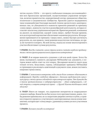ИНФОРМАЦИОННОЕ
ОБЩЕСТВО 2015 № 1
http://www.infosoc.iis.ru6ЛИДЕРЫ
ИНФОРМАЦИОННОГО
ОБЩЕСТВА
честно сказать: CGI.br — это просто глобальная площадка для взаимодейст-
вия всех бразильских организаций, осуществляющих управление интерне-
том, включая правительство, корпоративный сектор, гражданское общество,
техническое и академическое сообщества. Бразилии удается поддерживать
такое взаимодействие благодаря высокой степени зрелости всех заинтересо-
ванных лиц, их убежденности в важности принятия решений по принципу
«снизу вверх», важности участия в разнообразной деятельности, которая со-
ставляет экосистему управления интернетом. Принятие решений, основанное
на диалоге, на инициативе, идущей «снизу вверх», требует больше времени,
но в долгосрочной перспективе обеспечивает надежные результаты. Когда ре-
шения принимаются по принципу «сверху вниз», можно быстрее достигнуть
результата, но, как правило, такие решения недостаточно легитимны, их сра-
зу же пытаются оспорить. На мой взгляд, подход на основе многостороннего
участия обеспечивает лучшие результаты.
Т. ЕРШОВА: Как Вы считаете, какие страны можно считать наиболее продвину-
тыми с точки зрения рационального управления интернетом?
Х. ГЛАЗЕР: Я не вправе выносить суждения о той или иной стране. Хотел бы
вновь подчеркнуть важность декларации NETmundial как документа, в ко-
тором можно найти ответ на этот вопрос. Декларация является своего рода
точкой отсчета. Безусловно, страны, соблюдающие принципы NETmundial
и стремящиеся реализовать намеченный в документе план, можно поставить
в верхние строки списка.
Т. ЕРШОВА: С появлением интернета люди стали более активно обмениваться
информацией. Нередко свободное обращение с данными представляет серьез-
ную угрозу с точки зрения соблюдения норм авторского права. Что думаете Вы
о таком противостоянии в киберпространстве — обмен информацией, с од-
ной стороны, и защита авторского права — с другой? Каковы тенденции в этой
области?
Х. ГЛАЗЕР: Никто не говорит, что управление интернетом не подразумевает
сложного выбора. Каков бы ни был исход этого противостояния, важно, что-
бы решения принимались не за закрытыми дверями элитных клубов, а в рам-
ках открытого процесса с участием всех заинтересованных лиц на основе ини-
циативы, которая идет «снизу вверх», уравнивая условия для всех участников
процесса.
Т. ЕРШОВА: Большое спасибо за интервью!
 