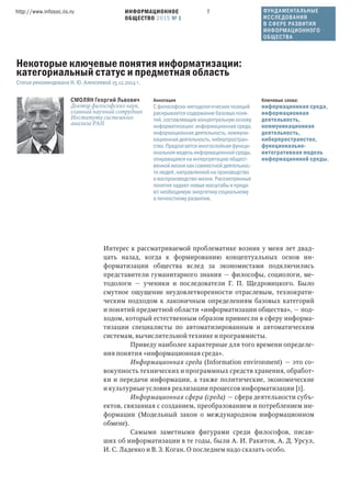 ИНФОРМАЦИОННОЕ
ОБЩЕСТВО 2015 № 1
http://www.infosoc.iis.ru 7
Интерес к рассматриваемой проблематике возник у меня лет двад-
цать назад, когда к формированию концептуальных основ ин-
форматизации общества вслед за экономистами подключились
представители гуманитарного знания — философы, социологи, ме-
тодологи — ученики и последователи Г. П. Щедровицкого. Было
смутное ощущение неудовлетворенности отраслевым, технократи-
ческим подходом к лаконичным определениям базовых категорий
и понятий предметной области «информатизации общества», — под-
ходом, который естественным образом привнесли в сферу информа-
тизации специалисты по автоматизированным и автоматическим
системам, вычислительной технике и программисты.
Приведу наиболее характерные для того времени определе-
ния понятия «информационная среда».
Информационная среда (Information environment) — это со-
вокупность технических и программных средств хранения, обработ-
ки и передачи информации, а также политические, экономические
и культурные условия реализации процессов информатизации [1].
Информационная сфера (среда) — сфера деятельности субъ-
ектов, связанная с созданием, преобразованием и потреблением ин-
формации (Модельный закон о международном информационном
обмене).
Самыми заметными фигурами среди философов, писав-
ших об информатизации в те годы, были А. И. Ракитов, А. Д. Урсул,
И. С. Ладенко и В. З. Коган. О последнем надо сказать особо.
СМОЛЯН Георгий Львович
Доктор философских наук,
главный научный сотрудник
Института системного
анализа РАН
Ключевые слова:
информационная среда,
информационная
деятельность,
коммуникационная
деятельность,
киберпространство,
функционально-
интегративная модель
информационной среды.
Аннотация
С философско-методологических позиций
раскрывается содержание базовых поня-
тий, составляющих концептуальную основу
информатизации: информационная среда,
информационная деятельность, коммуни-
кационная деятельность, киберпростран-
ство. Предлагается многослойная функци-
ональная модель информационной среды,
опирающаяся на интерпретацию общест-
венной жизни как совместной деятельнос-
ти людей, направленной на производство
и воспроизводство жизни. Рассмотренные
понятия задают новые масштабы и прида-
ют необходимую энергетику социальному
и личностному развитию.
Некоторые ключевые понятия информатизации:
категориальный статус и предметная область
Статья рекомендована И. Ю. Алексеевой 15.12.2014 г.
ФУНДАМЕНТАЛЬНЫЕ
ИССЛЕДОВАНИЯ
В СФЕРЕ РАЗВИТИЯ
ИНФОРМАЦИОННОГО
ОБЩЕСТВА
 