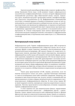 ИНФОРМАЦИОННОЕ
ОБЩЕСТВО 2015 № 1
http://www.infosoc.iis.ru8
Замечательный новосибирский философ и социолог профессор Вла-
димир Зиновьевич Коган (1930—2008) развивал теорию информационного
взаимодействия (инфовзаимодействия), согласно которой информационное
взаимодействие различных сфер общественной жизни, классов, социаль-
ных групп, индивидов выступает чрезвычайно важной, специфической фор-
мой социального взаимодействия [2—8]. Информационное взаимодействие
отсутствует в неживой природе и становится возможным только на той сту-
пени развития, на которой появляются кибернетические системы, не способ-
ные существовать вне производства информации, ее передачи и потребления.
Само информационное взаимодействие имеет определенные пространствен-
но-временные характеристики, логику развития и последовательность раз-
вертывания. В. З. Коган стимулировал меня заняться философско-методо-
логическим анализом содержания понятий, относящихся к информатизации
и инфовзаимодействию, и опубликовал мою совместную с А. А. Пископпелем
статью [9].
Категориальный статус понятий
Информационная среда. Термин «информационная среда» (ИС) встречается
часто и используется как применительно к обществу в целом, так и к его от-
дельным сферам и видам социально значимой и институционально офор-
мленной деятельности (например, «ИС науки»). Однако это, скорее всего, со-
бирательное понятие, рисующее образ некоего пространства, заполненного
информацией как особого рода субстанцией в той или иной ее форме, пригод-
ной к хранению, переработке и воспроизведению. Об этом же свидетельству-
ет фактически пришедшее на смену ИС превалирующее в последнее десяти-
летие понятие «киберпространство» [10]. При таком понимании информации
на категорию среды возлагается выполнение функций объединения и упоря-
дочивания всех видов и форм информации вокруг ее возможных потребите-
лей (от индивида до общества), которую обычно понимают как знание, отчу-
жденное от его создателя, обобществленное и закрепленное на материальном
носителе.
Такого рода представления об ИС, видимо, достаточно, если это
понятие используется только для связи с другими базисными понятиями
и с ним не ассоциировано какое-либо особенное содержание. Напротив, оно
оказывается явно недостаточным там, где речь заходит о понимании ИС как
организационного условия и формы жизнедеятельности современного пост-
индустриального (информационного) общества. В этом случае термин ИС
не может выражать понятие, имеющее раз и навсегда закрепленное за ним со-
держание. Поэтому представляется целесообразным уточнение содержания
термина «информационная среда».
У этого понятия есть два концептуальных фокуса, определяющих
его категориальный статус: один из них — «информация», другой — «среда».
Понятие «среда» широко используется всей современной наукой от физики
(физическая среда) до социологии (социальная среда). Однако его концепту-
альный статус во многом остается неопределенным, и эта неопределенность
ФУНДАМЕНТАЛЬНЫЕ
ИССЛЕДОВАНИЯ
В СФЕРЕ РАЗВИТИЯ
ИНФОРМАЦИОННОГО
ОБЩЕСТВА
 