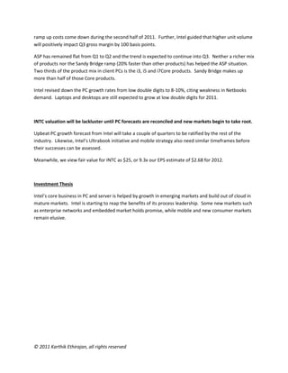 © 2011 Karthik Ethirajan, all rights reserved
ramp up costs come down during the second half of 2011. Further, Intel guided that higher unit volume
will positively impact Q3 gross margin by 100 basis points.
ASP has remained flat from Q1 to Q2 and the trend is expected to continue into Q3. Neither a richer mix
of products nor the Sandy Bridge ramp (20% faster than other products) has helped the ASP situation.
Two thirds of the product mix in client PCs is the i3, i5 and i7Core products. Sandy Bridge makes up
more than half of those Core products.
Intel revised down the PC growth rates from low double digits to 8-10%, citing weakness in Netbooks
demand. Laptops and desktops are still expected to grow at low double digits for 2011.
INTC valuation will be lackluster until PC forecasts are reconciled and new markets begin to take root.
Upbeat PC growth forecast from Intel will take a couple of quarters to be ratified by the rest of the
industry. Likewise, Intel’s Ultrabook initiative and mobile strategy also need similar timeframes before
their successes can be assessed.
Meanwhile, we view fair value for INTC as $25, or 9.3x our EPS estimate of $2.68 for 2012.
Investment Thesis
Intel’s core business in PC and server is helped by growth in emerging markets and build out of cloud in
mature markets. Intel is starting to reap the benefits of its process leadership. Some new markets such
as enterprise networks and embedded market holds promise, while mobile and new consumer markets
remain elusive.
 