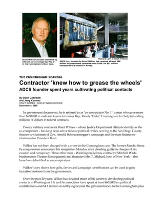THE CUNNINGHAM SCANDAL
Contractor 'knew how to grease the wheels'
ADCS founder spent years cultivating political contacts
By Dean Calbreath
and Jerry Kammer
STAFF WRITER / COPLEY NEWS SERVICE
December 4, 2005
In government documents, he is referred to as "co-conspirator No. 1": a man who gave more
than $630,000 in cash and favors to former Rep. Randy "Duke" Cunningham for help in landing
millions of dollars in federal contracts.
Poway military contractor Brent Wilkes – whom Justice Department officials identify as the
co-conspirator – has long been active in local political circles, serving as the San Diego County
finance co-chairman of Gov. Arnold Schwarzenegger's campaign and the state finance co-
chairman for President Bush.
Wilkes has not been charged with a crime in the Cunningham case. The former Rancho Santa
Fe congressman announced his resignation Monday after pleading guilty to charges of tax
evasion and conspiracy. Three other men – Washington defense contractor Mitchell Wade,
businessman Thomas Kontogiannis and financier John T. Michael, both of New York – also
have been identified as co-conspirators.
Wilkes' story shows how gifts, favors and campaign contributions can be used to gain
lucrative business from the government.
Over the past 20 years, Wilkes has devoted much of his career to developing political
contacts in Washington. He and his associates have spent at least $600,000 on political
contributions and $1.1 million on lobbying beyond the gifts mentioned in the Cunningham plea
Howard Lipin / Union-Tribune
ADCS Inc., founded by Brent Wilkes, has received at least $80
million in government contracts since 1996. Its $11 million
headquarters is located in Poway.
Brent Wilkes has been identified by
officials as "co-conspirator No. 1"
in the Cunningham bribery case.
 