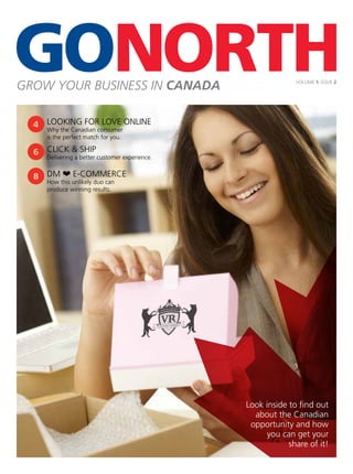 GROW YOUR BUSINESS IN CANADA VOLUME 1: ISSUE 2
Look inside to ﬁnd out
about the Canadian
opportunity and how
you can get your
share of it!
DM ❤ E-COMMERCE
How this unlikely duo can
produce winning results.
CLICK & SHIP
Delivering a better customer experience.
LOOKING FOR LOVE ONLINE
Why the Canadian consumer
is the perfect match for you.
 