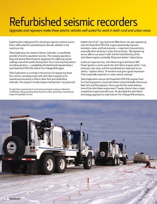 10 PowerSource
Exploring the underground for oil and gas requires a seismic source
that is well-suited for extended work intervals, whether in the
country or city.
Telsa Exploration Ltd., based in Denver, Colorado, is a worldwide
provider of seismic acquisition services. The company operates a
large and diverse fleet of seismic equipment for collecting seismic
readings around the world. Among them: four truck-mounted seismic
recording vibrators — completely refurbished and repowered by a
new PowerTech PVX 9.0L Interim Tier 4/Stage III B engine.
Telsa Exploration is currently in the process of repowering these
four seismic recording trucks with John Deere engines at its
maintenance locations in Elmira, New York and Castle Rock,
Colorado. The original 2-stroke engines had become “very loud and
leaked a lot of oil,” says technician Mike Vance. He says repowering
with the PowerTech PVX 9.0L engine dramatically improves
emissions, noise, and fuel economy — important characteristics,
especially when working in urban environments. “By repowering,
we are able to cut noise in half, and the fuel efficiency of the
John Deere engine is probably 30 percent better,” states Vance.
Looks are important too. John Deere engine distributor Bell
Power Systems custom paints the John Deere engines white. “Low
emissions, low noise, and the overall look are important to our
clients,” explains Vance. “A machine must give a good impression.
That’s especially important in urban seismic settings.”
Telsa Exploration sources the PowerTech PVX 9.0L engines from
Five Star Equipment, a local John Deere industrial dealer that serves
New York and Pennsylvania. Vance says the five-week delivery
time of the John Deere engine was 27 weeks shorter than a major
competitive engine manufacturer. He also liked the John Deere
technology approach to meet Interim Tier 4/Stage III B emissions.
RefurbishedseismicrecordersUpgrades and repowers make these seismic vehicles well suited for work in both rural and urban areas
TheJohn Deere-poweredseismictrucksendssoundpulsesasdeepas5kilometers
(16,000feet)undergrounddeepbelowtheearth’ssurface,generatinga3-dimensional
imageofthegeologicstructure.
 