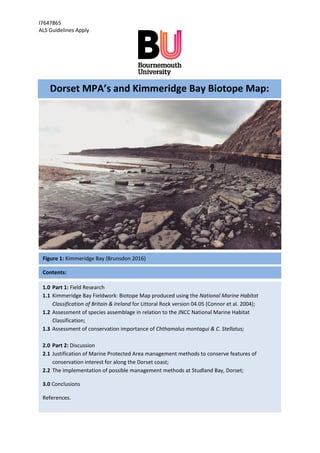 I7647865
ALS Guidelines Apply
Figure 1: Kimmeridge Bay (Brunsdon 2016)
Contents:
Dorset MPA’s and Kimmeridge Bay Biotope Map:
1.0 Part 1: Field Research
1.1 Kimmeridge Bay Fieldwork: Biotope Map produced using the National Marine Habitat
Classification of Britain & Ireland for Littoral Rock version 04.05 (Connor et al. 2004);
1.2 Assessment of species assemblage in relation to the JNCC National Marine Habitat
Classification;
1.3 Assessment of conservation importance of Chthamalus montagui & C. Stellatus;
2.0 Part 2: Discussion
2.1 Justification of Marine Protected Area management methods to conserve features of
conservation interest for along the Dorset coast;
2.2 The implementation of possible management methods at Studland Bay, Dorset;
3.0 Conclusions
References.
 