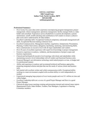 STEVE J. SOTTILE
1002 Tatnall Lane
Indian Trail, North Carolina, 28079
845.264.2280
sottilesj@gmail.com
Professional Summary:
- Over twenty five years data center experience encompassing program management, project
management, release management, operations management, facility manager both as a stake
holder and consultant. Experiences across all platforms in systems development, systems
maintenance, install, trouble shooting and coordination of all vendors to ensure a cohesive
plan exists and is understood by all stake holders.
- Excellent Leadership skills. Exceptional Technical competency and people management/soft
skills. Exceptional Decision making at director level.
- Excellent Communication, Management interface, negotiation, interpersonal, Presentation,
Planning, Conflict Intervention, delegation, facilitating, mentoring, and monitoring Skills.
Steve communicates at executive level with all major stakeholders and vendors.
- Over 20 years of excellent experience with expert level knowledge in project management.
- Extensive experience in analysis, validation, and documentation of project scopes and
business requirements.
- Chaired and facilitated all executive level meetings with clients and stakeholders while
maintaining executive level relationships with all vendors and functional business units.
- Projected Managed vast information technology multi-tasked projects on time, in budget and
in a professional manner.
- Ability and experience to analyze and recommend technical and business approaches,
proposing integrated solution and plan that met the needs of various clients and business
units.
- Self started with excellent written and verbal communication skills. Exceptional ability
working in a team environment coupled with excellent ability to work independently as
needed.
- Experienced managing large projects of over twenty people and over $11 million on time and
within budget.
- Excellent Leadership skills are a co-rec of a good Project Manager and Steve is a good
Project Manager.
- Chaired all status/issues meetings creating and presenting internal and external status reports
Departmental Chiefs, Stake Holders, Vendors, Peer Managers, Legislature or Steering
Committee members.
 
