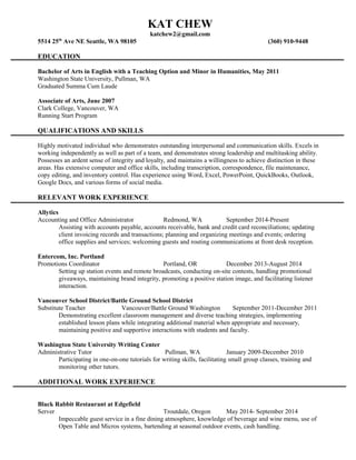 KAT CHEW
katchew2@gmail.com
5514 25th
Ave NE Seattle, WA 98105 (360) 910-9448
EDUCATION
Bachelor of Arts in English with a Teaching Option and Minor in Humanities, May 2011
Washington State University, Pullman, WA
Graduated Summa Cum Laude
Associate of Arts, June 2007
Clark College, Vancouver, WA
Running Start Program
QUALIFICATIONS AND SKILLS
Highly motivated individual who demonstrates outstanding interpersonal and communication skills. Excels in
working independently as well as part of a team, and demonstrates strong leadership and multitasking ability.
Possesses an ardent sense of integrity and loyalty, and maintains a willingness to achieve distinction in these
areas. Has extensive computer and office skills, including transcription, correspondence, file maintenance,
copy editing, and inventory control. Has experience using Word, Excel, PowerPoint, QuickBooks, Outlook,
Google Docs, and various forms of social media.
RELEVANT WORK EXPERIENCE
Allytics
Accounting and Office Administrator Redmond, WA September 2014-Present
Assisting with accounts payable, accounts receivable, bank and credit card reconciliations; updating
client invoicing records and transactions; planning and organizing meetings and events; ordering
office supplies and services; welcoming guests and routing communications at front desk reception.
Entercom, Inc. Portland
Promotions Coordinator Portland, OR December 2013-August 2014
Setting up station events and remote broadcasts, conducting on-site contests, handling promotional
giveaways, maintaining brand integrity, promoting a positive station image, and facilitating listener
interaction.
Vancouver School District/Battle Ground School District
Substitute Teacher Vancouver/Battle Ground Washington September 2011-December 2011
Demonstrating excellent classroom management and diverse teaching strategies, implementing
established lesson plans while integrating additional material when appropriate and necessary,
maintaining positive and supportive interactions with students and faculty.
Washington State University Writing Center
Administrative Tutor Pullman, WA January 2009-December 2010
Participating in one-on-one tutorials for writing skills, facilitating small group classes, training and
monitoring other tutors.
ADDITIONAL WORK EXPERIENCE
Black Rabbit Restaurant at Edgefield
Server Troutdale, Oregon May 2014- September 2014
Impeccable guest service in a fine dining atmosphere, knowledge of beverage and wine menu, use of
Open Table and Micros systems, bartending at seasonal outdoor events, cash handling.
 