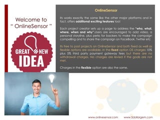 Welcome to  
“ OnlineSensor ”
www.onlinesensor.com www.5dollargem.com
OnlineSensor
Its works exactly the same like the other major platforms and in
fact, offers additional exciting features too!
Each project creator sets up a page to address the “who, what,
where, when and why”.Users are encouraged to add video, a
personal storyline, plus perks for backers to make the campaign
compelling and to share the campaign on FaceBook. Twitter etc
Its free to post projects on OnlineSensor and both fixed as well as
flexible options are available. In the fixed option OS charges 10%
plus 5% third party payment gateway fees but there are no
withdrawal charges. No charges are levied if the goals are not
met.
Charges in the flexible option are also the same.
 